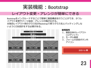 23
実装機能：メール送信PHP
最低限の機能を最低限に実装
Bootstrapのclass=“modal”を使っている。主画⾯ではサムネールの画像のみでビ
ジュアル訴求、モーダル画⾯で詳細情報が⾒える２段階方式にしている。
（サムネールだけでも楽しめるように）
⼊⼒された情報を設定したメールアドレ
スに送るだけのシンプル機能。
⼊⼒漏れのメッセージ表示はBootstrapの
class=“help-block”を使わず、PHPの
required文を使っている。
 