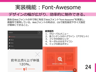 24
実装機能：Bootstrap
レイアウト変更・アレンジが簡単にできる
Bootstrapをインクルードすることで簡単に画⾯構成を⾏うことができ、かつレ
イアウト変更やパーツ追加・アレンジの幅が広がる。
※独自レイアウト用のクラス名がBootstrapで使うクラス名とバッティングしな
いようにCSS設計をする必要がある。
使用箇所
１．画⾯全体のレイアウト
(12グリッド)
２．モーダル画⾯
３．フォームの送信ボタン内
アイコン
見出し
説明文
サブ見出し
image image image
見出し（成果） 見出し（成果） 見出し（成果）
image image image
見出し（成果） 見出し（成果） 見出し（成果）
 