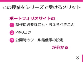 3
この授業をシリーズで受けるメリット
制作に必要なこと・考えるべきこと
PRのコツ
公開時のツール最低限の設定
１
２
３
ポートフォリオサイトの
が分かる
 