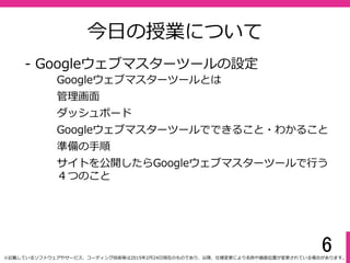 6
今⽇の授業について
- Googleウェブマスターツールの設定
Googleウェブマスターツールとは
ダッシュボード
Googleウェブマスターツールでできること・わかること
管理画⾯
準備の手順
サイトを公開したらGoogleウェブマスターツールで⾏う
４つのこと
※記載しているソフトウェアやサービス、コーディング技術等は2015年2月24⽇現在のものであり、以降、仕様変更により名称や画⾯位置が変更されている場合があります。
 