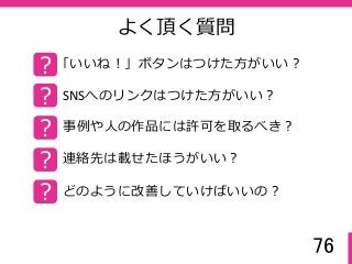 76
よく頂く質問
? 「いいね！」ボタンはつけた方がいい？
? SNSへのリンクはつけた方がいい？
? 事例や人の作品には許可を取るべき？
? 連絡先は載せたほうがいい？
? どのように改善していけばいいの？
 