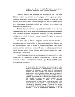 surgiu e teve de ser nomeado. Por isso, e para nomear
esse novo fenômeno, surgiu a palavra letramento.
Além da pressão dos programas de avaliação do MEC, os livros
didáticos mudam seu conteúdo e metodologias, porém, alguns apresentam
mudanças superficiais, mantendo as mesmas práticas, o texto está mais
presente, com uma variedade significativa de gêneros, mas são usados apenas
como pretexto para atividades gramaticais que privilegiam a nomenclatura e o
ensino das regras gramaticais.
As salas de aula que temos hoje estão superlotadas de alunos ainda
mais carentes e não há como negar as dificuldades por que passam as escolas
para garantirem materiais pedagógicos eficientes para seus professores,
principalmente o texto impresso, recurso imprescindível para as aulas de
Língua Portuguesa.
Por outro lado, O PNLD – Programa Nacional do Livro Didático –
emprega, a cada três anos, milhões de reais na compra de livros didáticos que
são distribuídos para todas as escolas da rede pública do país. Seria correto
esse recurso ficar submetido a um segundo plano ou até ao esquecimento na
escola, uma vez que em muitas, esse é o único contato cotidiano com o texto
impresso que o aluno tem?
As atividades gramaticais apresentadas pela maioria desses livros estão
organizadas: da palavra para a oração, da oração para o período. Muito
raramente se chega à unidade maior: o texto. É o que Mendonça (2006) chama
de organização cumulativa:
A perspectiva da organização cumulativa ignora dois
aspectos fundamentais. O primeiro deles é o fato de que a
aquisição de linguagem se dá a partir da produção de
sentidos em textos situados em contextos de interação
específicos e não da palavra isolada; ocorre, portanto, do
macro para o micro. Mesmo quando apenas fala algumas
palavras, a criança está, na verdade, produzindo discurso:
é a interação com o outro que importa e é para isso que
ela procura aprender a falar (e a escrever,
posteriormente). O fluxo natural da aprendizagem é: da
competência discursiva para a competência textual até a
competência gramatical (também chamadas por alguns
de competência linguística). O isolamento e unidades
mínimas – que é competência gramatical – é um
 