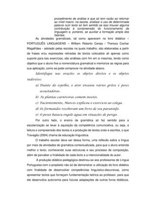 procedimento de análise e que só tem razão se retornar
ao nível macro: na escola, analisar o uso de determinada
palavra num texto só tem sentido se isso trouxer alguma
contribuição à compreensão do funcionamento da
linguagem e, portanto, se auxiliar a formação ampla dos
falantes.
As atividades gramaticais, tal como aparecem no livro didático –
PORTUGUÊS LINGUAGENS – William Roberto Cereja / Thereza Cochar
Magalhães - adotado pelas escolas na quais trabalho, são elaboradas a partir
de frases e/ou expressões retiradas de textos colocados ali apenas como
suporte para tais exercícios, são análises com fim em si mesmas, tendo como
objetivo que o aluno fixe a nomenclatura gramatical e memorize as regras para
sua aplicação, como se pode comprovar na atividade abaixo.
! !
" ! # $ $
% ! ! !
% $ !
Por outro lado, o ensino de gramática só faz sentido para a
escolarização se levar à aquisição da competência comunicativa, ou seja, a
leitura e compreensão dos textos e a produção de textos orais e escritos, o que
Travaglia (2004) chama de educação linguística.
O trabalho escolar deve ser dessa forma, uma reflexão sobre a língua
por meio de atividades de gramática contextualizada, para que o aluno entenda
melhor o texto, conhecendo suas estruturas e seu processo de composição,
além de perceber a finalidade de cada texto e a intencionalidade do autor.
A produção didático-pedagógica destinou-se aos professores de Língua
Portuguesa com o propósito não só de demonstrar a utilização do livro didático
com finalidade de desenvolver competências linguístico-discursivas, como
apresentar textos que forneçam fundamentação teórica ao professor, para que
ele desenvolva autonomia para futuras adaptações de outros livros didáticos,
 