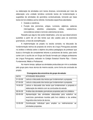 ou elaboração de atividades com textos diversos, concretizada por meio da
elaboração uma unidade temática contendo textos de fundamentação e
sugestões de atividades de gramática contextualizada, tomando por base
textos do livro didático acima referido. Conteúdos específicos abordados:
• Coesão e coerência.
• Função dos pronomes, artigos, numerais, adjetivos, palavras
interrogativas, advérbio, preposições, verbos, substantivos,
concordância verbal e nominal e elementos do texto.
Ressalto que alguns não serão trabalhados, uma vez que desenvolverei
questões a partir de um dos textos que são usados para os exercícios
gramaticais, a título de exemplificação.
A implementação do projeto na escola consistiu na discussão da
fundamentação teórica da proposta do ensino da Língua Portuguesa pautado
na análise e reflexão sobre o objetivo da prática pedagógica do professor que
busca a formação de competentes leitores e produtores de textos, para tanto
contei com o auxílio de um Grupo de Estudo formado por colegas professores
de Língua Portuguesa, realizado no Colégio Estadual Vicente Rijo – Ensino
Fundamental, Médio e Profissional.
Ao mesmo tempo, apliquei as atividades produzidas por mim e avaliadas
pelo grupo para meus alunos da mesma escola, como forma de conclusão do
projeto.
Cronograma dos encontros do grupo de estudo
DATA ATIVIDADE REALIZADA
31-03-09 Leitura e discussão dos textos que fundamentam a proposta.
07-04-09 Leitura e discussão dos textos que fundamentam a proposta.
14-04-09 Leitura e discussão dos textos que fundamentam a proposta e
elaboração de relatório com as conclusões do estudo.
28-04-09 Análise das atividades gramaticais propostas pelo livro didático.
05-05-09 Apresentação das atividades elaboradas para substituir os
exercícios gramaticais trazidos pelo livro didático e da análise
linguística dos textos de alunos.
12-05-09 Contribuição individual para ampliar ou redimensionar as
atividades propostas.
 