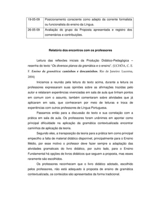 19-05-09 Posicionamento consciente como adepto da corrente formalista
ou funcionalista do ensino da Língua.
26-05-09 Avaliação do grupo da Proposta apresentada e registro dos
comentários e contribuições.
Relatório dos encontros com os professores
Leitura das reflexões iniciais da Produção Didático-Pedagógica –
resenha do texto “Os diversos planos da gramática e o ensino”. (
Iniciamos a reunião pela leitura do texto acima, durante a leitura os
professores expressaram suas opiniões sobre as afirmações trazidas pelo
autor e relataram experiências vivenciadas em sala de aula que tinham pontos
em comum com o assunto, também comentaram sobre atividades que já
aplicaram em sala, que conheceram por meio de leituras e troca de
experiências com outros professores de Língua Portuguesa.
Passamos então para a discussão do texto e sua correlação com a
prática em sala de aula. Os professores foram unânimes em apontar como
principal dificuldade na aplicação da gramática contextualizada encontrar
caminhos de aplicação da teoria.
Segundo eles, a transposição da teoria para a prática tem como principal
empecilho a falta de material didático disponível, principalmente para o Ensino
Médio, por esse motivo o professor deve fazer sempre a adaptação das
atividades gramaticais do livro didático, por outro lado, para o Ensino
Fundamental há opções de livros didáticos que seguem a proposta, mas esses
raramente são escolhidos.
Os professores reconhecem que o livro didático adotado, escolhido
pelos professores, não está adequado à proposta de ensino de gramática
contextualizada, os conteúdos são apresentados da forma tradicional.
 