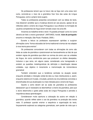 Os professores temem que no futuro não se faça nem uma coisa nem
outra, correndo-se o risco de a gramática ficar fora das aulas de Língua
Portuguesa, como o próprio texto sugere.
Todos os professores presentes concordaram com as idéias do texto,
mas disseram acreditar que a mudança deverá ser aos poucos, apesar de as
reflexões sobre o ensino da Língua Portuguesa e sua eficácia na formação de
usuários competentes da língua terem tomado corpo nos anos 80.
Iniciamos os trabalhos lendo o texto “A questão principal: como é e como
deveria ser feito o ensino gramatical”. (ANTUNES, Irandé. Aula de português:
encontro e interação. São Paulo: Parábola, 2005.)
Durante a leitura os professore expressaram opiniões e surgiram
afirmações como “fomos educados de forma tradicional e temos de nos adaptar
à nova teoria para ensinar”.
Os professores concordaram com todas as afirmações de como são
feitas as aulas de gramática e posicionaram-se favoravelmente ao fato de que
existem regras de gramática que ditam as normas de como usar as unidades
da língua, de como combiná-las para que produzam os efeitos desejados,
inclusive o que seria, em alguns casos, considerado uma transgressão e
existem as questões metalinguísticas de definição e classificação dessas
unidades, cujo objetivo é meramente a memorização da nomenclatura
gramatical
Também entendem que a tendência centrada na atuação social,
enquanto atividade e interação verbal de dois ou mais interlocutores e, assim,
enquanto sistema-em-função, vinculado, portanto às circunstâncias concretas e
diversificadas de sua atualização é a mais indicada para o ensino da língua.
Quanto a como devem ser as aulas de gramática os professores
destacaram que é necessário se desmistificar o ensino da gramática, para que
o aluno desenvolva o gosto pelas aulas de Língua Portuguesa e perceba a
importância dessa aprendizagem.
Consideraram muito oportuna a colocação da autora em relação à
gramática, quando reflete sobre o uso da gramática na produção dos textos
reais. O professor quando ensinar a sequência e organização do texto,
forçosamente explorará as categorias gramaticais, sem perder de vista que o
 