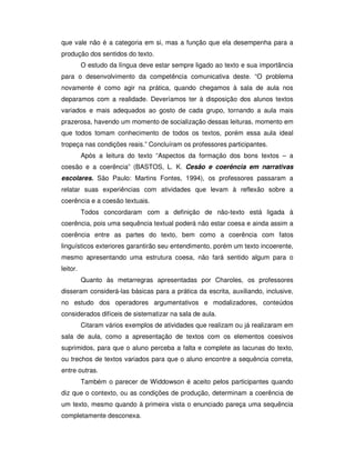 que vale não é a categoria em si, mas a função que ela desempenha para a
produção dos sentidos do texto.
O estudo da língua deve estar sempre ligado ao texto e sua importância
para o desenvolvimento da competência comunicativa deste. “O problema
novamente é como agir na prática, quando chegamos à sala de aula nos
deparamos com a realidade. Deveríamos ter à disposição dos alunos textos
variados e mais adequados ao gosto de cada grupo, tornando a aula mais
prazerosa, havendo um momento de socialização dessas leituras, momento em
que todos tomam conhecimento de todos os textos, porém essa aula ideal
tropeça nas condições reais.” Concluíram os professores participantes.
Após a leitura do texto “Aspectos da formação dos bons textos – a
coesão e a coerência” (BASTOS, L. K. Cesão e coerência em narrativas
escolares. São Paulo: Martins Fontes, 1994), os professores passaram a
relatar suas experiências com atividades que levam à reflexão sobre a
coerência e a coesão textuais.
Todos concordaram com a definição de não-texto está ligada à
coerência, pois uma sequência textual poderá não estar coesa e ainda assim a
coerência entre as partes do texto, bem como a coerência com fatos
linguísticos exteriores garantirão seu entendimento, porém um texto incoerente,
mesmo apresentando uma estrutura coesa, não fará sentido algum para o
leitor.
Quanto às metarregras apresentadas por Charoles, os professores
disseram considerá-las básicas para a prática da escrita, auxiliando, inclusive,
no estudo dos operadores argumentativos e modalizadores, conteúdos
considerados difíceis de sistematizar na sala de aula.
Citaram vários exemplos de atividades que realizam ou já realizaram em
sala de aula, como a apresentação de textos com os elementos coesivos
suprimidos, para que o aluno perceba a falta e complete as lacunas do texto,
ou trechos de textos variados para que o aluno encontre a sequência correta,
entre outras.
Também o parecer de Widdowson é aceito pelos participantes quando
diz que o contexto, ou as condições de produção, determinam a coerência de
um texto, mesmo quando à primeira vista o enunciado pareça uma sequência
completamente desconexa.
 