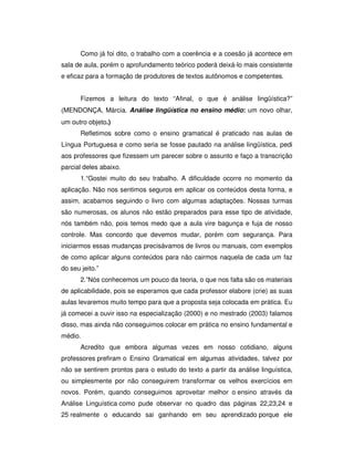 Como já foi dito, o trabalho com a coerência e a coesão já acontece em
sala de aula, porém o aprofundamento teórico poderá deixá-lo mais consistente
e eficaz para a formação de produtores de textos autônomos e competentes.
Fizemos a leitura do texto “Afinal, o que é análise lingüística?”
MENDONÇA, Márcia. Análise lingüística no ensino médio: um novo olhar,
um outro objeto.)
Refletimos sobre como o ensino gramatical é praticado nas aulas de
Língua Portuguesa e como seria se fosse pautado na análise lingüística, pedi
aos professores que fizessem um parecer sobre o assunto e faço a transcrição
parcial deles abaixo.
1.“Gostei muito do seu trabalho. A dificuldade ocorre no momento da
aplicação. Não nos sentimos seguros em aplicar os conteúdos desta forma, e
assim, acabamos seguindo o livro com algumas adaptações. Nossas turmas
são numerosas, os alunos não estão preparados para esse tipo de atividade,
nós também não, pois temos medo que a aula vire bagunça e fuja de nosso
controle. Mas concordo que devemos mudar, porém com segurança. Para
iniciarmos essas mudanças precisávamos de livros ou manuais, com exemplos
de como aplicar alguns conteúdos para não cairmos naquela de cada um faz
do seu jeito.”
2.”Nós conhecemos um pouco da teoria, o que nos falta são os materiais
de aplicabilidade, pois se esperamos que cada professor elabore (crie) as suas
aulas levaremos muito tempo para que a proposta seja colocada em prática. Eu
já comecei a ouvir isso na especialização (2000) e no mestrado (2003) falamos
disso, mas ainda não conseguimos colocar em prática no ensino fundamental e
médio.
Acredito que embora algumas vezes em nosso cotidiano, alguns
professores prefiram o Ensino Gramatical em algumas atividades, talvez por
não se sentirem prontos para o estudo do texto a partir da análise linguística,
ou simplesmente por não conseguirem transformar os velhos exercícios em
novos. Porém, quando conseguimos aproveitar melhor o ensino através da
Análise Linguística como pude observar no quadro das páginas 22,23,24 e
25 realmente o educando sai ganhando em seu aprendizado porque ele
 