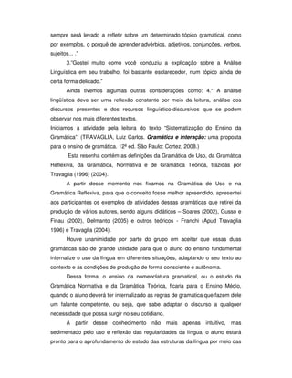 sempre será levado a refletir sobre um determinado tópico gramatical, como
por exemplos, o porquê de aprender advérbios, adjetivos, conjunções, verbos,
sujeitos... .”
3.”Gostei muito como você conduziu a explicação sobre a Análise
Linguística em seu trabalho, foi bastante esclarecedor, num tópico ainda de
certa forma delicado.”
Ainda tivemos algumas outras considerações como: 4.“ A análise
lingüística deve ser uma reflexão constante por meio da leitura, análise dos
discursos presentes e dos recursos linguístico-discursivos que se podem
observar nos mais diferentes textos.
Iniciamos a atividade pela leitura do texto “Sistematização do Ensino da
Gramática”. (TRAVAGLIA, Luiz Carlos. Gramática e interação: uma proposta
para o ensino de gramática. 12ª ed. São Paulo: Cortez, 2008.)
Esta resenha contém as definições da Gramática de Uso, da Gramática
Reflexiva, da Gramática, Normativa e de Gramática Teórica, trazidas por
Travaglia (1996) (2004).
A partir desse momento nos fixamos na Gramática de Uso e na
Gramática Reflexiva, para que o conceito fosse melhor apreendido, apresentei
aos participantes os exemplos de atividades dessas gramáticas que retirei da
produção de vários autores, sendo alguns didáticos – Soares (2002), Gusso e
Finau (2002), Delmanto (2005) e outros teóricos - Franchi (Apud Travaglia
1996) e Travaglia (2004).
Houve unanimidade por parte do grupo em aceitar que essas duas
gramáticas são de grande utilidade para que o aluno do ensino fundamental
internalize o uso da língua em diferentes situações, adaptando o seu texto ao
contexto e às condições de produção de forma consciente e autônoma.
Dessa forma, o ensino da nomenclatura gramatical, ou o estudo da
Gramática Normativa e da Gramática Teórica, ficaria para o Ensino Médio,
quando o aluno deverá ter internalizado as regras de gramática que fazem dele
um falante competente, ou seja, que sabe adaptar o discurso a qualquer
necessidade que possa surgir no seu cotidiano.
A partir desse conhecimento não mais apenas intuitivo, mas
sedimentado pelo uso e reflexão das regularidades da língua, o aluno estará
pronto para o aprofundamento do estudo das estruturas da língua por meio das
 