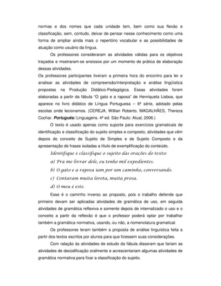 normas e dos nomes que cada unidade tem, bem como sua flexão e
classificação, sem, contudo, deixar de pensar nesse conhecimento como uma
forma de ampliar ainda mais o repertório vocabular e as possibilidades de
atuação como usuário da língua.
Os professores consideraram as atividades válidas para os objetivos
traçados e mostraram-se ansiosos por um momento de prática de elaboração
dessas atividades.
Os professores participantes tiveram a primeira hora do encontro para ler e
analisar as atividades de compreensão/interpretação e análise lingüística
propostas na Produção Didático-Pedagógica. Essas atividades foram
elaboradas a partir da fábula “O gato e a raposa” de Henriqueta Lisboa, que
aparece no livro didático de Língua Portuguesa – 6ª série, adotado pelas
escolas onde lecionamos. (CEREJA, Willian Roberto. MAGALHÃES, Thereza
Cochar. Português: Linguagens. 4ª ed. São Paulo: Atual, 2006.)
O texto é usado apenas como suporte para exercícios gramaticais de
identificação e classificação do sujeito simples e composto, atividades que vêm
depois do conceito de Sujeito de Simples e de Sujeito Composto e da
apresentação de frases isoladas a título de exemplificação do conteúdo.
$
" ! ! $
% ! ! !
& ! ! !
% ! '
Esse é o caminho inverso ao proposto, pois o trabalho defende que
primeiro devam ser aplicadas atividades de gramática de uso, em seguida
atividades de gramática reflexiva e somente depois de internalizado o uso e o
conceito a partir da reflexão é que o professor poderá optar por trabalhar
também a gramática normativa, usando, ou não, a nomenclatura gramatical.
Os professores leram também a proposta de análise linguística feita a
partir dos textos escritos por alunos para que fizessem suas considerações.
Com ralação às atividades de estudo da fábula disseram que fariam as
atividades de decodificação oralmente e acrescentariam algumas atividades de
gramática normativa para fixar a classificação do sujeito.
 