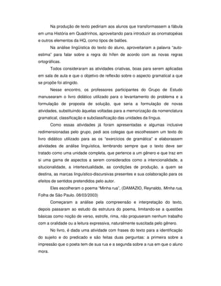 Na produção de texto pediriam aos alunos que transformassem a fábula
em uma História em Quadrinhos, aproveitando para introduzir as onomatopéias
e outros elementos da HQ, como tipos de balões.
Na análise lingüística do texto do aluno, aproveitariam a palavra “auto-
estima” para falar sobre a regra do hífen de acordo com as novas regras
ortográficas.
Todos consideraram as atividades criativas, boas para serem aplicadas
em sala de aula e que o objetivo de reflexão sobre o aspecto gramatical a que
se propõe foi atingido.
Nesse encontro, os professores participantes do Grupo de Estudo
manusearam o livro didático utilizado para o levantamento do problema e a
formulação de proposta de solução, que seria a formulação de novas
atividades, substituindo àquelas voltadas para a memorização da nomenclatura
gramatical, classificação e subclassificação das unidades da língua.
Como essas atividades já foram apresentadas e algumas inclusive
redimensionadas pelo grupo, pedi aos colegas que escolhessem um texto do
livro didático utilizado para as os “exercícios de gramática” e elaborassem
atividades de análise linguística, lembrando sempre que o texto deve ser
tratado como uma unidade completa, que pertence a um gênero e que traz em
si uma gama de aspectos a serem considerados como a intencionalidade, a
situcionalidade, a intertextualidade, as condições de produção, a quem se
destina, as marcas linguístico-discursivas presentes e sua colaboração para os
efeitos de sentidos pretendidos pelo autor.
Eles escolheram o poema “Minha rua”, (DAMAZIO, Reynaldo, Minha rua,
Folha de São Paulo. 08/03/2003)
Começaram a análise pela compreensão e interpretação do texto,
depois passaram ao estudo da estrutura do poema, limitando-se a questões
básicas como noção de verso, estrofe, rima, não propuseram nenhum trabalho
com a oralidade ou a leitura expressiva, naturalmente suscitada pelo gênero.
No livro, é dada uma atividade com frases do texto para a identificação
do sujeito e do predicado e são feitas duas perguntas: a primeira sobre a
impressão que o poeta tem de sua rua e a segunda sobre a rua em que o aluno
mora.
 