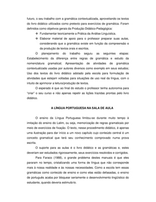 futuro, o seu trabalho com a gramática contextualizada, aproveitando os textos
do livro didático utilizados como pretexto para exercícios de gramática. Foram
definidos como objetivos gerais da Produção Didático-Pedagógica:
Fundamentar teoricamente a Prática da Análise Linguística.
Elaborar material de apoio para o professor preparar suas aulas,
considerando que a gramática existe em função da compreensão e
da produção de textos orais e escritos.
O planejamento do trabalho seguiu as seguintes etapas:
Estabelecimento da diferença entre regras de gramática e estudo da
nomenclatura gramatical; Apresentação de atividades de gramática
contextualizada usadas por autores diversos como exemplo em seus estudos;
Uso dos textos do livro didático adotado pela escola para formulação de
atividades que estejam voltadas para situações de uso real da língua, com o
intuito de aprimorar a leitura/produção de textos.
O esperado é que ao final do estudo o professor tenha autonomia para
“criar” o seu curso e não apenas repetir as lições trazidas prontas pelo livro
didático.
A LÍNGUA PORTUGUESA NA SALA DE AULA
O ensino da Língua Portuguesa limitou-se durante muito tempo à
imitação do ensino do Latim, ou seja, memorização de regras gramaticais por
meio de exercícios de fixação. O texto, nesse procedimento didático, é apenas
uma ilustração para dar início a um novo capítulo cujo conteúdo central é um
conceito gramatical que terá seu conhecimento comprovado numa prova
escrita.
O suporte para as aulas é o livro didático e as gramáticas e, estes
deveriam ser estudados rigorosamente, seus exercícios resolvidos e corrigidos.
Para Faraco (1988), o grande problema destes manuais é que eles
pararam no tempo, cristalizando uma forma de língua que não corresponde
mais à nossa realidade e às nossas necessidades. Como a escola tem essas
gramáticas como conteúdo de ensino e como elas estão defasadas, o ensino
de português acaba por bloquear seriamente o desenvolvimento lingüístico do
estudante, quando deveria estimulá-lo.
 