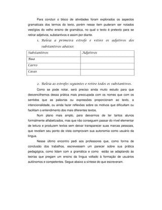 Para concluir o bloco de atividades foram explorados os aspectos
gramaticais dos termos do texto, porém nesse item puderam ser notados
vestígios do velho ensino de gramática, no qual o texto é pretexto para se
retirar adjetivos, substantivos e assim por diante.
( ) !
$
*
)
&
&
+ )
Como se pode notar, será preciso ainda muito estudo para que
desvencilhemos dessa prática mais preocupada com os nomes que com os
sentidos que as palavras ou expressões proporcionam ao texto, a
intencionalidade, ou ainda fazer reflexões sobre os motivos que dificultam ou
facilitam o entendimento dos mais diferentes textos.
Num plano mais amplo, para deixarmos de ter tantos alunos
formalmente alfabetizados, mas que não conseguem passar do nível elementar
de leitura e produzem textos sem deixar transparecer suas marcas pessoais,
que revelam seu ponto de vista comprovam sua autonomia como usuário da
língua.
Nesse último encontro pedi aos professores que, como forma de
conclusão dos trabalhos, escrevessem um parecer sobre sua prática
pedagógica, como lidam com a gramática e como estão se adaptando às
teorias que pregam um ensino da língua voltado à formação de usuários
autônomos e competentes. Segue abaixo a síntese do que escreveram.
 
