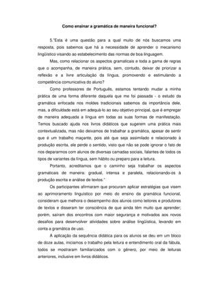 Como ensinar a gramática de maneira funcional?
5.”Esta é uma questão para a qual muito de nós buscamos uma
resposta, pois sabemos que há a necessidade de aprender o mecanismo
lingüístico visando ao estabelecimento das normas de boa linguagem.
Mas, como relacionar os aspectos gramaticais e toda a gama de regras
que o acompanha, de maneira prática, sem, contudo, deixar de priorizar a
reflexão e a livre articulação da língua, promovendo e estimulando a
competência comunicativa do aluno?
Como professores de Português, estamos tentando mudar a minha
prática de uma forma diferente daquela que me foi passada - o estudo da
gramática enfocada nos moldes tradicionais sabemos da importância dele,
mas, a dificuldade está em adequá-lo ao seu objetivo principal, que é empregar
de maneira adequada a língua em todas as suas formas de manifestação.
Temos buscado ajuda nos livros didáticos que sugerem uma prática mais
contextualizada, mas não deixamos de trabalhar a gramática, apesar de sentir
que é um trabalho maçante, pois até que seja assimilado e relacionado à
produção escrita, ele perde o sentido, visto que não se pode ignorar o fato de
nos depararmos com alunos de diversas camadas sociais, falantes de todos os
tipos de variantes da língua, sem hábito ou preparo para a leitura.
Portanto, acreditamos que o caminho seja trabalhar os aspectos
gramaticais de maneira: gradual, intensa e paralela, relacionando-os à
produção escrita e análise de textos.”
Os participantes afirmaram que procuram aplicar estratégias que visem
ao aprimoramento linguístico por meio do ensino da gramática funcional,
consideram que melhora o desempenho dos alunos como leitores e produtores
de textos e disseram ter consciência de que ainda têm muito que aprender;
porém, saíram dos encontros com maior segurança e motivados aos novos
desafios para desenvolver atividades sobre análise lingüística, levando em
conta a gramática de uso.
A aplicação da sequência didática para os alunos se deu em um bloco
de doze aulas, iniciamos o trabalho pela leitura e entendimento oral da fábula,
todos se mostraram familiarizados com o gênero, por meio de leituras
anteriores, inclusive em livros didáticos.
 