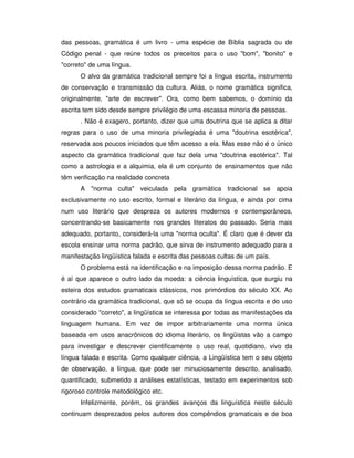 das pessoas, gramática é um livro - uma espécie de Bíblia sagrada ou de
Código penal - que reúne todos os preceitos para o uso "bom", "bonito" e
"correto" de uma língua.
O alvo da gramática tradicional sempre foi a língua escrita, instrumento
de conservação e transmissão da cultura. Aliás, o nome gramática significa,
originalmente, "arte de escrever". Ora, como bem sabemos, o domínio da
escrita tem sido desde sempre privilégio de uma escassa minoria de pessoas.
. Não é exagero, portanto, dizer que uma doutrina que se aplica a ditar
regras para o uso de uma minoria privilegiada é uma "doutrina esotérica",
reservada aos poucos iniciados que têm acesso a ela. Mas esse não é o único
aspecto da gramática tradicional que faz dela uma "doutrina esotérica". Tal
como a astrologia e a alquimia, ela é um conjunto de ensinamentos que não
têm verificação na realidade concreta
A "norma culta" veiculada pela gramática tradicional se apoia
exclusivamente no uso escrito, formal e literário da língua, e ainda por cima
num uso literário que despreza os autores modernos e contemporâneos,
concentrando-se basicamente nos grandes literatos do passado. Seria mais
adequado, portanto, considerá-la uma "norma oculta". É claro que é dever da
escola ensinar uma norma padrão, que sirva de instrumento adequado para a
manifestação lingüística falada e escrita das pessoas cultas de um país.
O problema está na identificação e na imposição dessa norma padrão. E
é aí que aparece o outro lado da moeda: a ciência linguística, que surgiu na
esteira dos estudos gramaticais clássicos, nos primórdios do século XX. Ao
contrário da gramática tradicional, que só se ocupa da língua escrita e do uso
considerado "correto", a lingüística se interessa por todas as manifestações da
linguagem humana. Em vez de impor arbitrariamente uma norma única
baseada em usos anacrônicos do idioma literário, os lingüistas vão a campo
para investigar e descrever cientificamente o uso real, quotidiano, vivo da
língua falada e escrita. Como qualquer ciência, a Lingüística tem o seu objeto
de observação, a língua, que pode ser minuciosamente descrito, analisado,
quantificado, submetido a análises estatísticas, testado em experimentos sob
rigoroso controle metodológico etc.
Infelizmente, porém, os grandes avanços da linguística neste século
continuam desprezados pelos autores dos compêndios gramaticais e de boa
 