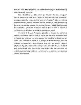parte dos livros didáticos usados nas escolas brasileiras para o ensino do que
eles chamam de "português"
Não é de admirar que todos achem que "brasileiro não sabe português"
ou que "português é muito difícil". Afinal, só mesmo uns poucos "iluminados"
conseguem assimilar em seu espírito, após dura "iniciação", todos os mistérios
profundos de uma doutrina esotérica. Por isso, quem quer saber de fato o que
é e como é uma língua humana viva, tem que recorrer à ciência lingüística, que
não despreza a gramática tradicional: apenas quer ir além e ampliar (e
democratizar) os horizontes de estudo da linguagem humana.
O ensino da Língua Portuguesa pautado na análise dos elementos
textuais e na reflexão sobre os fatos da língua, que têm como conseqüências a
formulação de conceitos e a internalização da gramática ainda parece um
sonho a ser concretizado, porém já se avançou muito nesta direção, os livros
didáticos vêm mudando gradativamente e os professores também estão se
adaptando. Alguém pode dizer que este processo é muito lento, pois desde os
anos 80 se propõe essa metodologia, mas acredito que isso demonstre, na
verdade, que estamos procedendo a uma mudança consciente e com objetivos
claros e bem definidos.
 