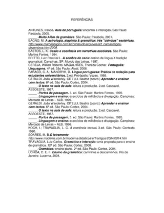 REFERÊNCIAS
ANTUNES, Irandé. Aula de português: encontro e interação. São Paulo:
Parábola, 2005.
_____. Muito Além da gramática. São Paulo: Parábola, 2001.
BAGNO. M. A astrologia, alquimia & gramática: três "ciências" esotéricas.
http://www.marcosbagno.com.br/conteudo/arquivos/art_carosamigos-
dezembros.htm.2008.
BASTOS, L. K. Cesão e coerência em narrativas escolares. São Paulo:
Martins Fontes, 1994.
BRITTO, Luiz Percival L. A sombra do caos: ensino de língua X tradição
gramatical. Campinas, SP: Mundo das Letras, 1997.
CEREJA, Willian Roberto. MAGALHÃES, Thereza Cochar. Português:
Linguagens. 4ª ed. São Paulo: Atual, 2006.
FARACO, C. A.; MANDRYK, D. Língua portuguesa: Prática de redação para
estudantes universitários. 2.ed. Petrópolis: Vozes, 1989.
GERALDI. João Wanderley. CITELLI, Beatriz (coord.) Aprender e ensinar
com textos. 6ª ed. São Paulo: Cortez, 2004.
_____. O texto na sala de aula: leitura e produção. 2.ed. Cascavel,
ASSOESTE, 1987.
_____. Portos de passagem. 3. ed. São Paulo: Martins Fontes, 1995.
_____. Linguagem e ensino: exercícios de militância e divulgação. Campinas:
Mercado de Letras – ALB, 1996.
GERALDI. João Wanderley. CITELLI, Beatriz (coord.) Aprender e ensinar
com textos. 6ª ed. São Paulo: Cortez, 2004.
_____. O texto na sala de aula: leitura e produção. 2.ed. Cascavel,
ASSOESTE, 1987.
_____. Portos de passagem. 3. ed. São Paulo: Martins Fontes, 1995.
_____. Linguagem e ensino: exercícios de militância e divulgação. Campinas:
Mercado de Letras – ALB, 1996.
KOCH, I.; TRAVAGLIA, L. C. A coerência textual. 3.ed. São Paulo: Contexto,
1990.
SOARES, M. B.O letramento
http://www.moderna.com.br/moderna/didaticos/ef1/artigos/2004/0014.htm
TRAVAGLIA, Luiz Carlos. Gramática e interação: uma proposta para o ensino
de gramática. 12ª ed. São Paulo: Cortez, 2008.
_____. Gramática: ensino plural. 2ª ed. São Paulo: Cortez, 2004.
UCHÔA, C. E. F. Ensino da gramática: caminhos e descaminhos. Rio de
Janeiro: Lucerna, 2004.
 