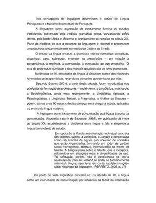 Três concepções de linguagem determinam o ensino de Língua
Portuguesa e o trabalho do professor de Português:
A llinguagem como expressão do pensamento ilumina os estudos
tradicionais, sustentado pela tradição gramatical grega, perpassando pelos
latinos, pela Idade Média e Moderna e, teoricamente só rompida no século XX.
Parte da hipótese de que a natureza da linguagem é racional e preconizam
uma doutrina fundamentalmente normativa do Certo e do Errado.
O ensino da língua enfatiza a gramática teórico-normativa: conceituar,
classificar, para, sobretudo, entender as prescrições – em relação à
concordância, à regência, à acentuação, à pontuação, ao uso ortográfico. O
eixo da progressão curricular e dos manuais didáticos são os itens gramaticais.
Na década de 60, estudiosos da língua já discutiam acerca das hipóteses
levantadas pelas gramáticas, revendo os conceitos apresentados por elas.
Segundo Soares (2001), a partir desta década, foram introduzidas nos
currículos de formação de professores – inicialmente, a Língüística, mais tarde,
a Sociolingüística, ainda mais recentemente, a Língüística Aplicada, a
Psicolingüística, a Língüística Textual, a Pragmática, a Análise do Discurso –
porém, só nos anos 90 essas ciências começaram a chegar à escola, aplicadas
ao ensino da língua materna.
A linguagem como instrumento de comunicação está ligada à teoria da
comunicação, elaborada a partir de Saussure (1969), em publicação do início
do século XX, estabelecendo a dicotomia entre língua e fala e elegendo a
língua como objeto de estudo.
Em oposição à Parole, manifestação individual concreta
dos falantes, sujeita a variações, a Langue é conceituada
como um sistema de signos (um conjunto de unidades
que estão organizadas, formando um todo) de caráter
social, homogêneo, abstrato, internalizados na mente do
falante. A Langue paira sobre o falante, que a incorpora,
utilizando-a em situações reais e diversificadas de uso.
Tal utilização, porém, não é considerada na teoria
saussureana, pois seu estudo se limita ao funcionamento
interno da língua, sem levar em conta as determinações
sócio-históricas da linguagem. (PERFEITO, 2005, p. 37)
Do ponto de vista lingüístico, concebia-se, na década de 70, a língua
como um instrumento de comunicação, por influência da teoria da informação
 