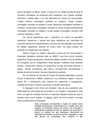 que se divulgava na época. Assim, a língua era um código através do qual se
enviavam mensagens de emissores para receptores, com funções variadas,
conforme a ênfase dada a um dos elementos do circuito da comunicação:
“função emotiva (mensagem centrada no emissor), função conativa
(mensagem centrada no receptor), função referencial (mensagem centrada no
contexto), função fática (mensagem centrada no canal), função metalingüística
(mensagem centrada no código) e função poética (mensagem centrada nela
mesma)” (Jakobson, 1976).
Em termos gramaticais, sem o abandono do ensino da gramática
tradicional, focaliza-se o estudo dos fatos lingüísticos por intermédio de
exercícios estruturais morfossintáticos, na busca da internalização inconsciente
de hábitos linguísticos, próprios da norma culta, nos quais sempre era
oferecido um modelo para ser repetido.
Sendo a língua um código e devendo o ensino ser de Comunicação e
Expressão (disciplina instituída pela Lei 5692/71 que tinha como conteúdo
específico a língua portuguesa), através de códigos variados, os livros didáticos
de Português, que se multiplicaram nessa década, modificam suas escolhas
textuais, introduzindo histórias em quadrinhos ao lado dos textos literários e,
depois, notícias jornalísticas para leitura, principalmente decodificação e
análise da estrutura textual, recursos linguísticos e gráficos.
Em se tratando de manuais de Língua Portuguesa destinados a alunos
Ensino Fundamental e Médio, observa-se uma tendência, desde o final do
século XX, a introduzirem tiras, histórias em quadrinhos e propagandas,
retiradas de jornais e revistas, para leitura e estudos gramaticais.
A linguagem como forma de interação: mais do que possibilitar uma
transmissão de informações de um emissor a um receptor, a linguagem é vista
como um lugar de interação humana é o local das relações sociais em que os
falantes atuam como sujeitos. O diálogo, assim, de forma ampla, é tomado
como caracterizador da linguagem.
Essa concepção corresponde a noção de sujeito como
entidade psicossocial, sublinhando-se o caráter ativo dos
sujeitos na produção mesma do social e da interação e
defendendo a posição de que os sujeitos (re) produzem o
social na medida em que participam ativamente da
definição da situação na qual se acham engajados, e que
são atores na atualização das imagens e das
 