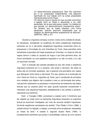 um desenvolvimento proposicional. Elas não exprimem
por si só, proposições independentes, mas adquirem
significado em sua relação com as outras proposições
expressas pelas outras frases.
Um discurso coeso é aquele em que se pode reconhecer
a ligação entre as frases e associá-las a um valor
apropriado, diz-se que este possui coesão “na medida em
que permite um desenvolvimento proposicional eficaz”.
Diz também que as frases possuem uma forma
apropriada “quando exprimem proposições que se
integram ao desenvolvimento proposicional do discurso”.
(BASTOS, 1994, p. 37)
Quando a Linguística começou a tomar o texto como unidade de estudo,
os estudiosos, acreditando na existência de textos (seqüências lingüísticas
coerentes em si) e não-textos (seqüências linguísticas incoerentes entre si),
propuseram a formulação de uma Gramática do Texto. Essa gramática seria
semelhante à gramática de frases proposta por Chomsky: um sistema finito de
regras comum a todos os usuários da língua e que lhes permitiria dizer, de
forma coincidente, se uma seqüência linguística é ou não um texto, é ou não
um texto bem formado.
Com a evolução dos estudos percebeu-se que não existe a seqüência
linguística incoerente em si e, portanto, não existe o não-texto. Se todos os
textos são em princípio aceitáveis, não é possível uma gramática com regras
que distinguem entre textos e não-textos. Por isso, passou-se à construção de
uma Teoria do Texto ou Linguística do Texto, que é constituída de princípios
e/ou modelos cujo objetivo não é predizer a boa ou má-formação dos textos,
mas permitir representar os processos e mecanismos de tratamento dos dados
textuais que os usuários põem em ação quando buscando compreender e
interpretar uma sequência linguística, estabelecendo o seu sentido e, portanto,
calculando sua coerência.
Koch e Travaglia (1990), conceituam a coesão como "o fenômeno que
diz respeito ao modo como os elementos linguísticos presentes na superfície
textual se encontram interligados, por meio de recursos também linguísticos,
formando seqüências veiculadoras de sentido." Para Platão e Fiorin (1996), a
coesão textual "é a ligação, a relação, a conexão entre as palavras, expressões
ou frases do texto." A coesão é, segundo Suárez Abreu (1994), "o
encadeamento semântico que produz a textualidade; trata-se de uma maneira
 