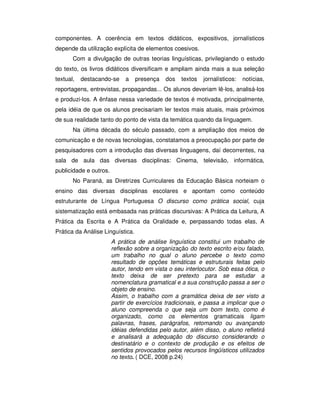 componentes. A coerência em textos didáticos, expositivos, jornalísticos
depende da utilização explícita de elementos coesivos.
Com a divulgação de outras teorias linguísticas, privilegiando o estudo
do texto, os livros didáticos diversificam e ampliam ainda mais a sua seleção
textual, destacando-se a presença dos textos jornalísticos: notícias,
reportagens, entrevistas, propagandas... Os alunos deveriam lê-los, analisá-los
e produzi-los. A ênfase nessa variedade de textos é motivada, principalmente,
pela idéia de que os alunos precisariam ler textos mais atuais, mais próximos
de sua realidade tanto do ponto de vista da temática quando da linguagem.
Na última década do século passado, com a ampliação dos meios de
comunicação e de novas tecnologias, constatamos a preocupação por parte de
pesquisadores com a introdução das diversas linguagens, daí decorrentes, na
sala de aula das diversas disciplinas: Cinema, televisão, informática,
publicidade e outros.
No Paraná, as Diretrizes Curriculares da Educação Básica norteiam o
ensino das diversas disciplinas escolares e apontam como conteúdo
estruturante de Língua Portuguesa O discurso como prática social, cuja
sistematização está embasada nas práticas discursivas: A Prática da Leitura, A
Prática da Escrita e A Prática da Oralidade e, perpassando todas elas, A
Prática da Análise Linguística.
A prática de análise linguística constitui um trabalho de
reflexão sobre a organização do texto escrito e/ou falado,
um trabalho no qual o aluno percebe o texto como
resultado de opções temáticas e estruturais feitas pelo
autor, tendo em vista o seu interlocutor. Sob essa ótica, o
texto deixa de ser pretexto para se estudar a
nomenclatura gramatical e a sua construção passa a ser o
objeto de ensino.
Assim, o trabalho com a gramática deixa de ser visto a
partir de exercícios tradicionais, e passa a implicar que o
aluno compreenda o que seja um bom texto, como é
organizado, como os elementos gramaticais ligam
palavras, frases, parágrafos, retomando ou avançando
idéias defendidas pelo autor, além disso, o aluno refletirá
e analisará a adequação do discurso considerando o
destinatário e o contexto de produção e os efeitos de
sentidos provocados pelos recursos lingüísticos utilizados
no texto. ( DCE, 2008 p.24)
 