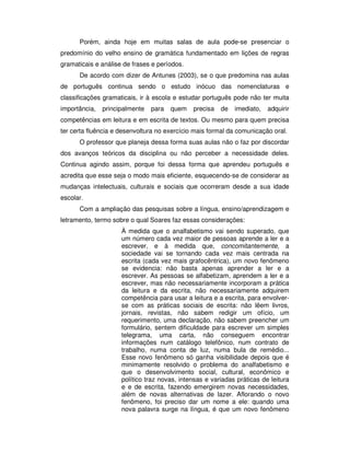 Porém, ainda hoje em muitas salas de aula pode-se presenciar o
predomínio do velho ensino de gramática fundamentado em lições de regras
gramaticais e análise de frases e períodos.
De acordo com dizer de Antunes (2003), se o que predomina nas aulas
de português continua sendo o estudo inócuo das nomenclaturas e
classificações gramaticais, ir à escola e estudar português pode não ter muita
importância, principalmente para quem precisa de imediato, adquirir
competências em leitura e em escrita de textos. Ou mesmo para quem precisa
ter certa fluência e desenvoltura no exercício mais formal da comunicação oral.
O professor que planeja dessa forma suas aulas não o faz por discordar
dos avanços teóricos da disciplina ou não perceber a necessidade deles.
Continua agindo assim, porque foi dessa forma que aprendeu português e
acredita que esse seja o modo mais eficiente, esquecendo-se de considerar as
mudanças intelectuais, culturais e sociais que ocorreram desde a sua idade
escolar.
Com a ampliação das pesquisas sobre a língua, ensino/aprendizagem e
letramento, termo sobre o qual Soares faz essas considerações:
À medida que o analfabetismo vai sendo superado, que
um número cada vez maior de pessoas aprende a ler e a
escrever, e à medida que, concomitantemente, a
sociedade vai se tornando cada vez mais centrada na
escrita (cada vez mais grafocêntrica), um novo fenômeno
se evidencia: não basta apenas aprender a ler e a
escrever. As pessoas se alfabetizam, aprendem a ler e a
escrever, mas não necessariamente incorporam a prática
da leitura e da escrita, não necessariamente adquirem
competência para usar a leitura e a escrita, para envolver-
se com as práticas sociais de escrita: não lêem livros,
jornais, revistas, não sabem redigir um ofício, um
requerimento, uma declaração, não sabem preencher um
formulário, sentem dificuldade para escrever um simples
telegrama, uma carta, não conseguem encontrar
informações num catálogo telefônico, num contrato de
trabalho, numa conta de luz, numa bula de remédio...
Esse novo fenômeno só ganha visibilidade depois que é
minimamente resolvido o problema do analfabetismo e
que o desenvolvimento social, cultural, econômico e
político traz novas, intensas e variadas práticas de leitura
e e de escrita, fazendo emergirem novas necessidades,
além de novas alternativas de lazer. Aflorando o novo
fenômeno, foi preciso dar um nome a ele: quando uma
nova palavra surge na língua, é que um novo fenômeno
 