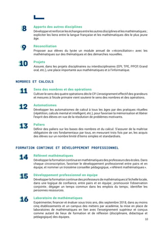 Apports des autres disciplines
Développeretrenforcerleséchangesentrelesautresdisciplinesetlesmathématiques ;
expliciter les liens entre la langue française et les mathématiques dès le plus jeune
âge.
Réconciliation
Proposer aux élèves du lycée un module annuel de « réconciliation » avec les
mathématiques sur des thématiques et des démarches nouvelles.
Projets
Assurer, dans les projets disciplinaires ou interdisciplinaires (EPI, TPE, PPCP, Grand
oral, etc.), une place importante aux mathématiques et à l’informatique.
NOMBRES ET CALCULS
Sens des nombres et des opérations
Cultiver le sens des quatre opérations dès le CP. L’enseignement effectif des grandeurs
et mesures à l’école primaire vient soutenir le sens des nombres et des opérations.
Automatismes
Développer les automatismes de calcul à tous les âges par des pratiques rituelles
(répétition, calculs mental et intelligent, etc.), pour favoriser la mémorisation et libérer
l’esprit des élèves en vue de la résolution de problèmes motivants.
Paliers
Définir des paliers sur les bases des nombres et du calcul. S’assurer de la maîtrise
obligatoire de ces fondamentaux par tous, en mesurant trois fois par an, les acquis
des élèves sur un nombre limité d’items simples et standardisés.
FORMATION CONTINUE ET DÉVELOPPEMENT PROFESSIONNEL
Référent mathématiques
Développerlaformationcontinueenmathématiquesdesprofesseursdesécoles.Dans
chaque circonscription, favoriser le développement professionnel entre pairs et en
équipe, et nommer un troisième conseiller pédagogique, « référent mathématiques ».
Développement professionnel en équipe
Développerlaformationcontinuedesprofesseursdemathématiquesàl’échellelocale,
dans une logique de confiance, entre pairs et en équipe ; promouvoir l’observation
conjointe ; dégager un temps commun dans les emplois du temps ; identifier les
personnes ressources.
Laboratoire de mathématiques
Expérimenter, financer et évaluer sous trois ans, dès septembre 2018, dans au moins
cinq établissements et un campus des métiers par académie, la mise en place de
laboratoires de mathématiques en lien avec l’enseignement supérieur et conçus
comme autant de lieux de formation et de réflexion (disciplinaire, didactique et
pédagogique) des équipes.
10
 
