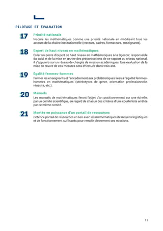 PILOTAGE ET ÉVALUATION
Priorité nationale
Inscrire les mathématiques comme une priorité nationale en mobilisant tous les
acteurs de la chaîne institutionnelle (recteurs, cadres, formateurs, enseignants).
Expert de haut niveau en mathématiques
Créer un poste d’expert de haut niveau en mathématiques à la Dgesco : responsable
du suivi et de la mise en œuvre des préconisations de ce rapport au niveau national,
il s’appuiera sur un réseau de chargés de mission académiques. Une évaluation de la
mise en œuvre de ces mesures sera effectuée dans trois ans.
Égalité femmes-hommes
Former les enseignants et l’encadrement aux problématiques liées à l’égalité femmes-
hommes en mathématiques (stéréotypes de genre, orientation professionnelle,
réussite, etc.).
Manuels
Les manuels de mathématiques feront l’objet d’un positionnement sur une échelle,
par un comité scientifique, en regard de chacun des critères d’une courte liste arrêtée
par ce même comité.
Montée en puissance d’un portail de ressources
Doter ce portail de ressources en lien avec les mathématiques de moyens logistiques
et de fonctionnement suffisants pour remplir pleinement ses missions.
11
 