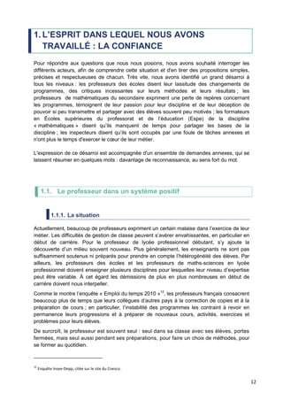 12
1. L’ESPRIT DANS LEQUEL NOUS AVONS
TRAVAILLÉ : LA CONFIANCE
Pour répondre aux questions que nous nous posions, nous avons souhaité interroger les
différents acteurs, afin de comprendre cette situation et d'en tirer des propositions simples,
précises et respectueuses de chacun. Très vite, nous avons identifié un grand désarroi à
tous les niveaux : les professeurs des écoles disent leur lassitude des changements de
programmes, des critiques incessantes sur leurs méthodes et leurs résultats ; les
professeurs de mathématiques du secondaire expriment une perte de repères concernant
les programmes, témoignent de leur passion pour leur discipline et de leur déception de
pouvoir si peu transmettre et partager avec des élèves souvent peu motivés ; les formateurs
en Écoles supérieures du professorat et de l’éducation (Espe) de la discipline
« mathématiques » disent qu’ils manquent de temps pour partager les bases de la
discipline ; les inspecteurs disent qu’ils sont occupés par une foule de tâches annexes et
n'ont plus le temps d'exercer le cœur de leur métier.
L'expression de ce désarroi est accompagnée d'un ensemble de demandes annexes, qui se
laissent résumer en quelques mots : davantage de reconnaissance, au sens fort du mot.
1.1. Le professeur dans un système positif
1.1.1. La situation
Actuellement, beaucoup de professeurs expriment un certain malaise dans l’exercice de leur
métier. Les difficultés de gestion de classe peuvent s’avérer envahissantes, en particulier en
début de carrière. Pour le professeur de lycée professionnel débutant, s’y ajoute la
découverte d’un milieu souvent nouveau. Plus généralement, les enseignants ne sont pas
suffisamment soutenus ni préparés pour prendre en compte l’hétérogénéité des élèves. Par
ailleurs, les professeurs des écoles et les professeurs de maths-sciences en lycée
professionnel doivent enseigner plusieurs disciplines pour lesquelles leur niveau d’expertise
peut être variable. À cet égard les démissions de plus en plus nombreuses en début de
carrière doivent nous interpeller.
Comme le montre l’enquête « Emploi du temps 2010 »12
, les professeurs français consacrent
beaucoup plus de temps que leurs collègues d’autres pays à la correction de copies et à la
préparation de cours ; en particulier, l’instabilité des programmes les contraint à revoir en
permanence leurs progressions et à préparer de nouveaux cours, activités, exercices et
problèmes pour leurs élèves.
De surcroît, le professeur est souvent seul : seul dans sa classe avec ses élèves, portes
fermées, mais seul aussi pendant ses préparations, pour faire un choix de méthodes, pour
se former au quotidien.
12
Enquête Insee-Depp, citée sur le site du Cnesco.
 