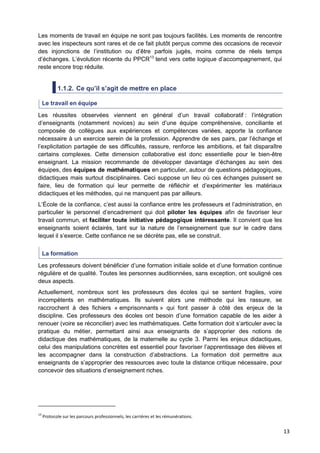 13
Les moments de travail en équipe ne sont pas toujours facilités. Les moments de rencontre
avec les inspecteurs sont rares et de ce fait plutôt perçus comme des occasions de recevoir
des injonctions de l’institution ou d’être parfois jugés, moins comme de réels temps
d’échanges. L’évolution récente du PPCR13
tend vers cette logique d’accompagnement, qui
reste encore trop réduite.
1.1.2. Ce qu’il s’agit de mettre en place
Le travail en équipe
Les réussites observées viennent en général d’un travail collaboratif : l’intégration
d’enseignants (notamment novices) au sein d’une équipe compréhensive, conciliante et
composée de collègues aux expériences et compétences variées, apporte la confiance
nécessaire à un exercice serein de la profession. Apprendre de ses pairs, par l’échange et
l’explicitation partagée de ses difficultés, rassure, renforce les ambitions, et fait disparaître
certains complexes. Cette dimension collaborative est donc essentielle pour le bien-être
enseignant. La mission recommande de développer davantage d’échanges au sein des
équipes, des équipes de mathématiques en particulier, autour de questions pédagogiques,
didactiques mais surtout disciplinaires. Ceci suppose un lieu où ces échanges puissent se
faire, lieu de formation qui leur permette de réfléchir et d’expérimenter les matériaux
didactiques et les méthodes, qui ne manquent pas par ailleurs.
L’École de la confiance, c’est aussi la confiance entre les professeurs et l’administration, en
particulier le personnel d’encadrement qui doit piloter les équipes afin de favoriser leur
travail commun, et faciliter toute initiative pédagogique intéressante. Il convient que les
enseignants soient éclairés, tant sur la nature de l’enseignement que sur le cadre dans
lequel il s’exerce. Cette confiance ne se décrète pas, elle se construit.
La formation
Les professeurs doivent bénéficier d’une formation initiale solide et d’une formation continue
régulière et de qualité. Toutes les personnes auditionnées, sans exception, ont souligné ces
deux aspects.
Actuellement, nombreux sont les professeurs des écoles qui se sentent fragiles, voire
incompétents en mathématiques. Ils suivent alors une méthode qui les rassure, se
raccrochent à des fichiers « emprisonnants » qui font passer à côté des enjeux de la
discipline. Ces professeurs des écoles ont besoin d’une formation capable de les aider à
renouer (voire se réconcilier) avec les mathématiques. Cette formation doit s’articuler avec la
pratique du métier, permettant ainsi aux enseignants de s’approprier des notions de
didactique des mathématiques, de la maternelle au cycle 3. Parmi les enjeux didactiques,
celui des manipulations concrètes est essentiel pour favoriser l’apprentissage des élèves et
les accompagner dans la construction d’abstractions. La formation doit permettre aux
enseignants de s’approprier des ressources avec toute la distance critique nécessaire, pour
concevoir des situations d’enseignement riches.
13
Protocole sur les parcours professionnels, les carrières et les rémunérations.
 