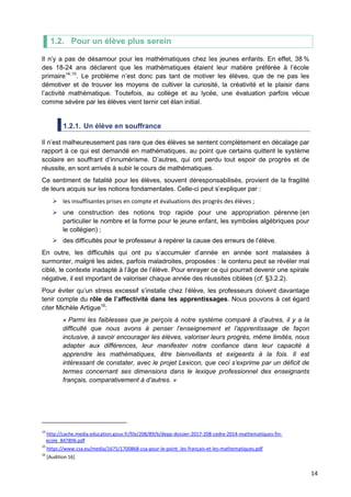 14
1.2. Pour un élève plus serein
Il n’y a pas de désamour pour les mathématiques chez les jeunes enfants. En effet, 38 %
des 18-24 ans déclarent que les mathématiques étaient leur matière préférée à l’école
primaire14,15
. Le problème n’est donc pas tant de motiver les élèves, que de ne pas les
démotiver et de trouver les moyens de cultiver la curiosité, la créativité et le plaisir dans
l’activité mathématique. Toutefois, au collège et au lycée, une évaluation parfois vécue
comme sévère par les élèves vient ternir cet élan initial.
1.2.1. Un élève en souffrance
Il n’est malheureusement pas rare que des élèves se sentent complètement en décalage par
rapport à ce qui est demandé en mathématiques, au point que certains quittent le système
scolaire en souffrant d’innumérisme. D’autres, qui ont perdu tout espoir de progrès et de
réussite, en sont arrivés à subir le cours de mathématiques.
Ce sentiment de fatalité pour les élèves, souvent déresponsabilisés, provient de la fragilité
de leurs acquis sur les notions fondamentales. Celle-ci peut s’expliquer par :
 les insuffisantes prises en compte et évaluations des progrès des élèves ;
 une construction des notions trop rapide pour une appropriation pérenne (en
particulier le nombre et la forme pour le jeune enfant, les symboles algébriques pour
le collégien) ;
 des difficultés pour le professeur à repérer la cause des erreurs de l’élève.
En outre, les difficultés qui ont pu s’accumuler d’année en année sont malaisées à
surmonter, malgré les aides, parfois maladroites, proposées : le contenu peut se révéler mal
ciblé, le contexte inadapté à l’âge de l’élève. Pour enrayer ce qui pourrait devenir une spirale
négative, il est important de valoriser chaque année des réussites ciblées (cf. §3.2.2).
Pour éviter qu’un stress excessif s’installe chez l’élève, les professeurs doivent davantage
tenir compte du rôle de l’affectivité dans les apprentissages. Nous pouvons à cet égard
citer Michèle Artigue16
:
« Parmi les faiblesses que je perçois à notre système comparé à d’autres, il y a la
difficulté que nous avons à penser l’enseignement et l’apprentissage de façon
inclusive, à savoir encourager les élèves, valoriser leurs progrès, même limités, nous
adapter aux différences, leur manifester notre confiance dans leur capacité à
apprendre les mathématiques, être bienveillants et exigeants à la fois. Il est
intéressant de constater, avec le projet Lexicon, que ceci s’exprime par un déficit de
termes concernant ses dimensions dans le lexique professionnel des enseignants
français, comparativement à d’autres. »
14
http://cache.media.education.gouv.fr/file/208/89/6/depp-dossier-2017-208-cedre-2014-mathematiques-fin-
ecole_847896.pdf
15
https://www.csa.eu/media/1675/1700868-csa-pour-le-point_les-français-et-les-mathematiques.pdf
16
[Audition 16]
 