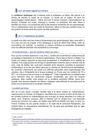 15
1.2.2. Un autre regard sur l’erreur
La confiance réciproque doit s’instaurer entre le professeur et l’élève, elle permet à ce
dernier de prendre le risque de se tromper. Le temps est un facteur clé dans les
apprentissages mathématiques : l’élève doit avoir le temps d’essayer, d’éventuellement se
tromper, d’analyser son erreur, d’essayer à nouveau. Le professeur doit aider l’élève à
identifier son erreur, à la comprendre afin qu’elle devienne constitutive de son apprentissage.
Tel un mathématicien dans son travail de recherche, l’élève ne doit pas craindre l’erreur, la
plus grande de toutes serait de le priver de cette expérience.
1.2.3. L’importance du plaisir
Le plaisir et le désir sont des moteurs fondamentaux des apprentissages. Mais, sans effort, il
n’y a pas non plus de progrès. Il faut développer le sens de l’effort chez l’élève, éviter de
sous-estimer son potentiel : lui proposer un contenu ambitieux et accessible, développant
ainsi une difficulté désirable mais accessible et l’encourager.
À l’école primaire, « que les nombres soient ses amis »
Pour que les nombres deviennent « ses amis », l’enfant doit se familiariser suffisamment tôt
au passage à l’abstraction et à l’écriture mathématique. Thierry Dias et Hervé Le Madec17
ont
insisté sur l’aspect rassurant et sécurisant qu’apportent la simplification et la stabilité de
l’abstrait. Il ne s’agit pas bien sûr de figer la représentation enfantine dans un abstrait vide de
sens, mais de réaliser des va-et-vient constants entre situations concrètes et expression
mathématique, et ce dès que l’élève découvre la richesse de l’écriture-lecture alphabétique.
De nombreux intervenants ont pointé une difficulté particulière dans l’apprentissage des
nombres, due à l’irrégularité de la langue pratiquée en France pour les nombres de 70 à
9918
; ce n’est pas le cas en Suisse ou en Belgique19
. Cette irrégularité est un problème réel
qu’on rencontre dans de nombreuses langues occidentales, peu dans les langues
asiatiques. Mais modifier notre langue est un problème autrement difficile, raison pour
laquelle nous devrons préparer nos élèves à dépasser cette difficulté en accordant plus de
temps à la construction de la numération décimale.
Le plaisir par le jeu
Afin de ne pas laisser s’installer l’anxiété face à la tâche scolaire en mathématiques,
inspirons-nous du Canada, de Singapour, des États-Unis ou encore du Nord de l’Europe, où
les activités scolaires en mathématiques sont la plupart du temps associées à la notion de
plaisir. Jeux, énigmes, concours, défis et histoires sont au rendez-vous ! Les dispositifs
comme les concours, les rallyes, les ateliers type MATh.en.JEANS vont dans ce sens. En
France, l'initiative de plus grande ampleur à ce sujet est le concours Kangourou, qui
s'inscrit dans un mouvement international. On ne peut que souhaiter que ce type
d'initiatives se multiplie.
17
[Table croisée 1]
18
http://theconversation.com/70-80-et-90-dites-moi-comment-vous-les-prononcez-je-vous-dirai-qui-vous-etes-87387
19
Pour éviter l’échec de 1945, sur l’évolution du code Vaugelas, Guy Brousseau, propose la création d’une commission
chargée d’étudier « les conditions d’une transition didactique expérimentale du répertoire mathématiques des élèves de 5
à 8 ans ».
 