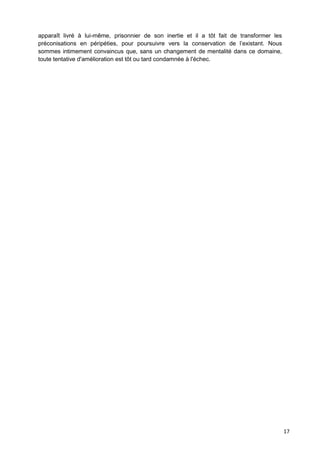 17
apparaît livré à lui-même, prisonnier de son inertie et il a tôt fait de transformer les
préconisations en péripéties, pour poursuivre vers la conservation de l’existant. Nous
sommes intimement convaincus que, sans un changement de mentalité dans ce domaine,
toute tentative d'amélioration est tôt ou tard condamnée à l'échec.
 
