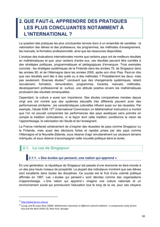 18
2. QUE FAUT-IL APPRENDRE DES PRATIQUES
LES PLUS CONCLUANTES NOTAMMENT À
L’INTERNATIONAL ?
La question des pratiques les plus concluantes renvoie donc à un ensemble de variables : la
valorisation des élèves et des professeurs, les programmes, les méthodes d’enseignement,
les manuels, la formation professionnelle, ainsi que les ressources disponibles.
L’analyse des évaluations internationales montre que certains pays ont de meilleurs résultats
en mathématiques et que, pour certains d’entre eux, ces résultats peuvent être corrélés à
des stratégies politiques, programmatiques et pédagogiques d’envergure. Trois exemples
concrets : les stratégies systémiques de la Finlande dans les années 70, de Singapour dans
les années 80, et de l’Allemagne dans les années 2000, après son choc Pisa. Peut-on dire
que ces résultats sont liés à des outils ou à des méthodes ? Probablement les deux, mais
pas seulement. Diverses études21
concluent que des changements systémiques, reliant
recrutement, formation, rémunération, programmes, horaires, manuels, méthodes,
développement professionnel et, surtout, une attitude positive envers les mathématiques
produisent des résultats remarquables.
Cependant, la culture a aussi son importance. Des études comparatives menées depuis
vingt ans ont montré que des systèmes éducatifs très différents peuvent avoir des
performances similaires ; les caractéristiques culturelles influent aussi sur les réussites. Par
exemple, l’étude ICMI 1322
(International Commission on Mathematical Instruction) a montré
que l’on ne pouvait comprendre les performances des pays asiatiques sans prendre en
compte la tradition confucéenne, ni la façon dont cette tradition conditionne la vision de
l’apprentissage, la valorisation de l’étude et de l’enseignant.
La France mériterait certainement de s’inspirer des réussites de pays comme Singapour ou
la Finlande, mais aussi des décisions fortes et rapides prises par des pays comme
l’Allemagne et la Nouvelle-Zélande, sous réserve d’agir simultanément sur plusieurs terrains
imbriqués, et sous réserve d’accompagner cette nouvelle politique dans la durée.
2.1. Le cas de Singapour
2.1.1. « Des écoles qui pensent, une nation qui apprend »
En une génération, la république de Singapour est passée d’une économie du tiers-monde à
un des plus hauts niveaux de prospérité. La plupart des indicateurs montrent que ses élèves
sont excellents dans toutes les disciplines. Ce succès est le fruit d’une volonté politique
affirmée en 1997. Les « écoles qui pensent » sont décrites comme des organisations
d’apprentissage. « Une nation qui apprend » imagine une culture nationale et un
environnement social qui promeuvent l’éducation tout le long de la vie, pour ses citoyens
21
http://www.lps.iccr.edu.au
22
Leung, Graf & Lopez-Real, (2006). Mathematics education in different cultural traditions : a comparative study of East
Asia and the West (ICMI 13), New-York, Springer.
 