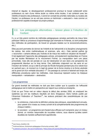 20
Intensif et régulier, le développement professionnel promeut le travail collaboratif entre
professeurs au sein d’une même école ou même entre écoles, il est cohérent avec les
intérêts et besoins des professeurs, il prend en compte les priorités nationales ou locales (de
l’école). Le professeur ne se voit pas comme un technicien « exécutant » mais comme un
professionnel capable d’analyser sa propre pratique.
2.2. Les pédagogies alternatives – laisser place à l’intuition de
l’enfant
Il y a un très grand nombre de méthodes pédagogiques censées permettre de mieux faire
participer l’élève au processus d’apprentissage (par exemple en Finlande, où sont pratiquées
des méthodes de participation, de travail en groupes basées sur le socioconstructivisme,
etc.)
Elles peuvent permettre de donner de l’intérêt et de l’attractivité à la discipline (changements
de cadres, lien entre mathématiques et sciences, arts, etc.). Cela permet parfois de
« raccrocher » certains élèves peu motivés et de mieux les mettre en situation de réussite28
.
C’est également l’approche des pédagogies actives, principalement représentées en France
par les écoles Montessori et le mouvement Freinet. La manipulation tient une place
primordiale, mais elle est pensée en vue de l’abstraction et ceci dans une perspective de
progressivité étendue sur le long terme. Ces méthodes s’appuient sur les sens et sur
l’intuition de l’enfant, ce qui a été le principe de l'École française pendant plus d'un siècle tout
en sachant que « le moment où il s'agit de passer de la forme intuitive à la forme abstraite
est le grand art d'un véritable éducateur »29
. Ce passage du concret à l’abstrait est l’enjeu de
différentes procédures selon les méthodes, mais beaucoup reposent autour du triptyque
manipulation – verbalisation – abstraction.
Les programmes
Ce grand éventail de méthodes ne doit pas faire oublier que la question de l’efficacité
pédagogique est à mettre en perspective par rapport aux contenus enseignés.
C’est ce que Timss met en valeur depuis le début des années 2000, en analysant les
systèmes qui ont les meilleurs résultats (et donc Singapour). Dans l’article publié par
l’American Federation of Teachers30
, les auteurs précisent des caractéristiques de ces
systèmes :
 la cohérence, c'est-à-dire la définition précise des prérequis, essentiellement annuels,
pour passer d'un niveau au niveau suivant et la complémentarité des programmes de
chaque matière ;
 la concision : un programme est d'autant plus efficace qu'il comprend, pour un niveau
donné, un nombre raisonnable de nouvelles notions, sous réserve qu’elles soient
étudiées de manière suffisamment approfondie.
28
Jean Cassou, [Audition 16].
29
Ferdinand Buisson, Dictionnaire pédagogique d’instruction primaire, 1887.
30
A coherent curriculum : the case of mathematics (https://www.aft.org/sites/default/files/periodicals/curriculum.pdf)
 