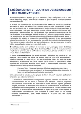 22
3. RÉÉQUILIBRER ET CLARIFIER L’ENSEIGNEMENT
DES MATHÉMATIQUES
Parler de rééquilibrer n’a de sens que si au préalable il y a eu déséquilibre. Si on se place
sur un temps long, on peut estimer que c’est bien ce qui s’est passé pour l’enseignement
des mathématiques.
Si le projet des mathématiques modernes des années 1960-1970, issues du mouvement
bourbakiste et portant sur la nature des contenus enseignés, était théoriquement louable, il
faut bien reconnaître que sa mise en pratique dans l’enseignement non universitaire a été un
échec retentissant. Pour tenter d’y remédier, on s’est réclamé d’un autre mot d’ordre, plutôt
pédagogique : l'élève doit faire des mathématiques. Il est vrai que le mathématicien fait des
mathématiques, et sa pratique est originale au sens qu’il crée une chose nouvelle. Mais on a
trop souvent oublié que pour faire des mathématiques, il faut au préalable en avoir appris. La
multiplication des activités de toutes sortes plaçant l’élève au centre de ses apprentissages,
voire de la construction de ses propres savoirs, a procédé d’une intention tout aussi louable.
Force est de constater, aujourd’hui, que les résultats ne sont plus au rendez-vous et que les
publics les plus fragiles socialement y ont plutôt perdu.
Rééquilibrer, signifie avoir l’ambition de redresser la barre, sans pour autant déstabiliser
l’organisation ni le corpus dialectique de la discipline ; infléchir au lieu de révolutionner, tenir
compte de ce qui existe, de ce qui fonctionne mieux ailleurs, afin de constituer un corpus
auquel chacun peut se référer.
Le besoin de clarification n’est pas moins important. L'enseignant doit savoir ce qu’il doit
enseigner, pour garantir une équité de territoire dans le cadre d’un enseignement à
dimension nationale, et c’est pourquoi il faut des programmes. Mais il faut aussi que ceux-ci
permettent au professeur de bien cerner l’objectif qui lui est fixé. La présidente du conseil
supérieur des programmes, Madame Souâd Ayada l’a encore rappelé récemment : il est
essentiel de rendre les programmes intelligibles.
 Pour que l’élève s’engage et apprenne, il faut que les attendus soient clairs.
 Il en va de même pour l'enseignant : la demande doit être claire et explicite, de
façon à ce qu’il sache ce que l’Institution attend de lui.
Enfin, concernant la cohérence, les propos de Pierre Arnoux32
résument parfaitement
l’orientation que préconise la mission :
« Une meilleure cohérence dans l'enseignement augmente fortement son efficacité. Tout
d'abord cohérence sur une année, à l'intérieur d'une discipline : suivre un programme
mieux construit, où l'on établit des liens entre les divers domaines (algèbre, géométrie,
analyse, probabilités et statistiques). Cela relève d'un travail didactique, de documents de
programmes et d'accompagnement, et de la formation continue. Ensuite, cohérence entre
disciplines : la scission entre mathématiques et physique est une cause majeure de
l'affaiblissement de la formation. Enfin, cohérence le long du cursus, où l'on explique
comment l'enseignement d'une année reprend et prolonge celui des années
précédentes. »
32
[Table croisée 3]
 