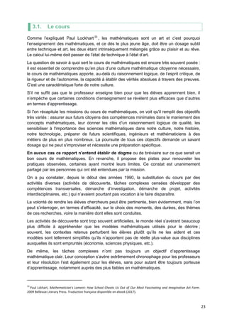 23
3.1. Le cours
Comme l’expliquait Paul Lockhart 33
, les mathématiques sont un art et c’est pourquoi
l’enseignement des mathématiques, et ce dès le plus jeune âge, doit être un dosage subtil
entre technique et art, les deux étant intrinsèquement mélangés grâce au plaisir et au rêve.
Le calcul lui-même doit passer de l’état de technique à l’état d’art.
La question de savoir à quoi sert le cours de mathématiques est encore très souvent posée :
il est essentiel de comprendre qu’en plus d’une culture mathématique citoyenne nécessaire,
le cours de mathématiques apporte, au-delà du raisonnement logique, de l’esprit critique, de
la rigueur et de l’autonomie, la capacité à établir des vérités absolues à travers des preuves.
C’est une caractéristique forte de notre culture.
S’il ne suffit pas que le professeur enseigne bien pour que les élèves apprennent bien, il
n’empêche que certaines conditions d’enseignement se révèlent plus efficaces que d’autres
en termes d’apprentissage.
Si l'on récapitule les missions du cours de mathématiques, on voit qu'il remplit des objectifs
très variés : assurer aux futurs citoyens des compétences minimales dans le maniement des
concepts mathématiques, leur donner les clés d'un raisonnement logique de qualité, les
sensibiliser à l'importance des sciences mathématiques dans notre culture, notre histoire,
notre technologie, préparer de futurs scientifiques, ingénieurs et mathématiciens à des
métiers de plus en plus nombreux. La poursuite de tous ces objectifs demande un savant
dosage qui ne peut s'improviser et nécessite une préparation spécifique.
En aucun cas ce rapport n’entend établir de dogme ou de bréviaire sur ce que serait un
bon cours de mathématiques. En revanche, il propose des pistes pour renouveler les
pratiques observées, certaines ayant montré leurs limites. Ce constat est unanimement
partagé par les personnes qui ont été entendues par la mission.
On a pu constater, depuis le début des années 1990, la substitution du cours par des
activités diverses (activités de découverte, tâches complexes censées développer des
compétences transversales, démarche d’investigation, démarche de projet, activités
interdisciplinaires, etc.) qui n’avaient pourtant pas vocation à le faire disparaître.
La volonté de rendre les élèves chercheurs peut être pertinente, bien évidemment, mais l’on
peut s’interroger, en termes d’efficacité, sur le choix des moments, des durées, des thèmes
de ces recherches, voire la manière dont elles sont conduites.
Les activités de découverte sont trop souvent artificielles, le monde réel s’avérant beaucoup
plus difficile à appréhender que les modèles mathématiques utilisés pour le décrire ;
souvent, les contextes retenus perturbent les élèves plutôt qu’ils ne les aident et ces
modèles sont tellement simplifiés qu’ils n’apportent pas de réelle plus-value aux disciplines
auxquelles ils sont empruntés (économie, sciences physiques, etc.).
De même, les tâches complexes n’ont pas toujours un objectif d’apprentissage
mathématique clair. Leur conception s’avère extrêmement chronophage pour les professeurs
et leur résolution l’est également pour les élèves, sans pour autant être toujours porteuse
d’apprentissage, notamment auprès des plus faibles en mathématiques.
33
Paul Lckhart, Mathematician's Lament: How School Cheats Us Out of Our Most Fascinating and Imaginative Art Form.
2009 Bellevue Literary Press. Traduction française disponible en ebook (2017).
 