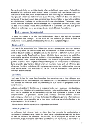 24
De manière générale, ces activités visent à « faire » plutôt qu’à « apprendre ». Très difficiles
à mener de façon efficiente, elles peuvent s’avérer opportunes mais ne doivent en aucun cas
se substituer à une vraie phase de formalisation ni à un travail régulier d’entraînement.
Pour pouvoir utiliser les mathématiques avec efficacité, notamment dans des situations
complexes, il faut avoir acquis des connaissances, des méthodes, et avoir été sensibilisé
aux stratégies de résolution de problèmes spécifiques à la discipline. Toutes ces choses
doivent être aussi enseignées. On ne développe des compétences solides qu’en s’appuyant
sur des connaissances solides. Plus généralement, il faut tendre vers une plus grande
efficacité et s’interroger sur ce que chaque élève a appris à l’issue d’une séance.
3.1.1. Le cours (la trace écrite)
Le plaisir d’apprendre et de faire des mathématiques passe à tout âge par une bonne
compréhension des concepts. La trace écrite est une référence qui permet à l’élève de
structurer sa pensée, son savoir et ses compétences. Il ne faut pas la négliger.
Sa raison d’être
Une trace écrite a pour but d’aider l’élève dans ses apprentissages en redonnant toute sa
place à l’acquisition de connaissances. Elle doit favoriser « la mise en mémoire » ; cela
facilitera d’autant l’accès aux compétences, qui ne peuvent se construire sur des savoirs
ténus ou peu ancrés. Tous les élèves doivent bénéficier d’une trace écrite de qualité leur
permettant de s’y référer autant que de besoin, notamment lors de la résolution d’exercices
et de problèmes, avec l’aide de leur professeur. Les sciences cognitives nous apprennent
qu’il faut revenir au moins cinq fois sur l’apprentissage de son cours (lecture d’un énoncé ou
d’une propriété) pour l’ancrer définitivement en mémoire, mais qu’il est infiniment plus
efficace de s’y référer explicitement à travers des exercices ou des problèmes (par exemple
ouvrir son cahier de cours au moment où l’on fait l’exercice en question) plutôt que de le
relire hors de tout contexte.
Le contenu
Les traces écrites de cours dans lesquelles des connaissances et des méthodes sont
récapitulées sans articulation logique, sans cohérence et donc sans essence mathématique,
sont sources de confusion. Elles ne permettent pas aux élèves de progresser dans la
compréhension.
La trace écrite doit servir de référence et ne pas se limiter à un « catalogue » de résultats ou
de recettes. Les définitions et propriétés doivent être clairement identifiées. La trace écrite
doit à la fois respecter les enchaînements logiques, être rigoureuse et précise, et être
compréhensible. Le professeur pourra avec avantage expliciter certains énoncés
mathématiques, notamment au niveau de la scolarité obligatoire, par une reformulation en
français courant compréhensible par le plus grand nombre (y compris les familles et les
accompagnateurs du périscolaire).
Une fois encore, la clarté des énoncés proposés est essentielle.
Le rôle du professeur
Le professeur doit retrouver toute sa place dans les moments de « présentation et
commentaires des savoirs » (le cours). Qui mieux que le professeur peut exposer pas à pas
un texte de définition, de théorème, de propriété, en en expliquant les tenants et les
aboutissants, le pourquoi de tel élément de quantification, son importance, la nécessité de la
 