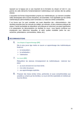 26
reposant sur la logique est un axe important de la formation du citoyen (cf. §3.3.1). Les
graines de cette démarche fondamentalement mathématique sont semées dès les petites
classes.
L’acquisition de formes d’argumentation propres aux mathématiques, qui viennent compléter
celles développées dans d’autres disciplines, est essentielle. Il est regrettable que les vérités
mathématiques (démontrables) soient ramenées à un statut de vérités contestables.
Il se trouve que l’on peut constater une quasi disparition des « démonstrations » des
résultats proposés dans les manuels de collège, par exemple, et dans certaines pratiques de
classe. Il serait souhaitable de rééquilibrer ces pratiques en redonnant une place significative
à la présentation de démonstrations de résultats du cours ; nous faisons confiance aux
enseignants pour déterminer lesquelles, et selon quelles modalités (selon les cas :
recherche, présentations, commentaires, vidéos, etc.).
RECOMMANDATIONS
6. Les étapes d’apprentissage [M5]
Dès le plus jeune âge mettre en œuvre un apprentissage des mathématiques
fondé sur
 la manipulation ;
 la verbalisation ;
 l’abstraction.
7. Le cours [M6]
Rééquilibrer les séances d’enseignement de mathématiques : redonner leur
place
 au cours structuré et à sa trace écrite ;
 à la notion de preuve ;
 aux apprentissages explicites.
8. Proposer des traces écrites riches, pertinentes et aussi compréhensibles que
possible (y compris par les familles). Le cours doit être exploitable et mobilisé par
tous les élèves.
 