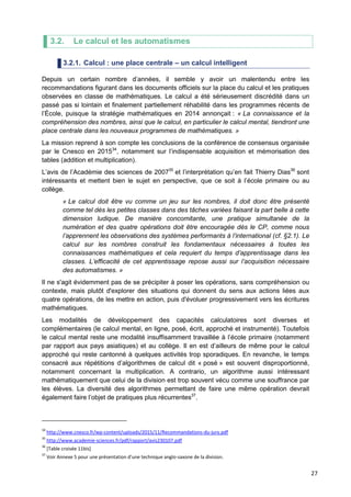 27
3.2. Le calcul et les automatismes
3.2.1. Calcul : une place centrale – un calcul intelligent
Depuis un certain nombre d’années, il semble y avoir un malentendu entre les
recommandations figurant dans les documents officiels sur la place du calcul et les pratiques
observées en classe de mathématiques. Le calcul a été sérieusement discrédité dans un
passé pas si lointain et finalement partiellement réhabilité dans les programmes récents de
l’École, puisque la stratégie mathématiques en 2014 annonçait : « La connaissance et la
compréhension des nombres, ainsi que le calcul, en particulier le calcul mental, tiendront une
place centrale dans les nouveaux programmes de mathématiques. »
La mission reprend à son compte les conclusions de la conférence de consensus organisée
par le Cnesco en 201534
, notamment sur l’indispensable acquisition et mémorisation des
tables (addition et multiplication).
L’avis de l’Académie des sciences de 200735
et l’interprétation qu’en fait Thierry Dias36
sont
intéressants et mettent bien le sujet en perspective, que ce soit à l’école primaire ou au
collège.
« Le calcul doit être vu comme un jeu sur les nombres, il doit donc être présenté
comme tel dès les petites classes dans des tâches variées faisant la part belle à cette
dimension ludique. De manière concomitante, une pratique simultanée de la
numération et des quatre opérations doit être encouragée dès le CP, comme nous
l’apprennent les observations des systèmes performants à l’international (cf. §2.1). Le
calcul sur les nombres construit les fondamentaux nécessaires à toutes les
connaissances mathématiques et cela requiert du temps d’apprentissage dans les
classes. L’efficacité de cet apprentissage repose aussi sur l’acquisition nécessaire
des automatismes. »
Il ne s'agit évidemment pas de se précipiter à poser les opérations, sans compréhension ou
contexte, mais plutôt d'explorer des situations qui donnent du sens aux actions liées aux
quatre opérations, de les mettre en action, puis d'évoluer progressivement vers les écritures
mathématiques.
Les modalités de développement des capacités calculatoires sont diverses et
complémentaires (le calcul mental, en ligne, posé, écrit, approché et instrumenté). Toutefois
le calcul mental reste une modalité insuffisamment travaillée à l’école primaire (notamment
par rapport aux pays asiatiques) et au collège. Il en est d’ailleurs de même pour le calcul
approché qui reste cantonné à quelques activités trop sporadiques. En revanche, le temps
consacré aux répétitions d’algorithmes de calcul dit « posé » est souvent disproportionné,
notamment concernant la multiplication. A contrario, un algorithme aussi intéressant
mathématiquement que celui de la division est trop souvent vécu comme une souffrance par
les élèves. La diversité des algorithmes permettant de faire une même opération devrait
également faire l’objet de pratiques plus récurrentes37
.
34
http://www.cnesco.fr/wp-content/uploads/2015/11/Recommandations-du-jury.pdf
35
http://www.academie-sciences.fr/pdf/rapport/avis230107.pdf
36
[Table croisée 11bis]
37
Voir Annexe 5 pour une présentation d’une technique anglo-saxone de la division.
 