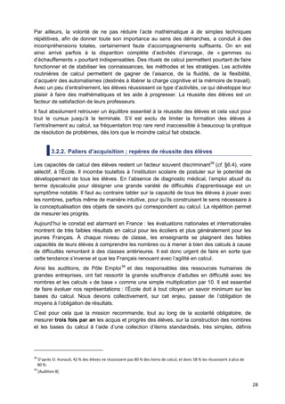 28
Par ailleurs, la volonté de ne pas réduire l’acte mathématique à de simples techniques
répétitives, afin de donner toute son importance au sens des démarches, a conduit à des
incompréhensions totales, certainement faute d’accompagnements suffisants. On en est
ainsi arrivé parfois à la disparition complète d’activités d’ancrage, de « gammes ou
d’échauffements » pourtant indispensables. Des rituels de calcul permettent pourtant de faire
fonctionner et de stabiliser les connaissances, les méthodes et les stratégies. Les activités
routinières de calcul permettent de gagner de l’aisance, de la fluidité, de la flexibilité,
d’acquérir des automatismes (destinés à libérer la charge cognitive et la mémoire de travail).
Avec un peu d’entraînement, les élèves réussissent ce type d’activités, ce qui développe leur
plaisir à faire des mathématiques et les aide à progresser. La réussite des élèves est un
facteur de satisfaction de leurs professeurs.
Il faut absolument retrouver un équilibre essentiel à la réussite des élèves et cela vaut pour
tout le cursus jusqu’à la terminale. S’il est exclu de limiter la formation des élèves à
l’entraînement au calcul, sa fréquentation trop rare rend inaccessible à beaucoup la pratique
de résolution de problèmes, dès lors que le moindre calcul fait obstacle.
3.2.2. Paliers d’acquisition ; repères de réussite des élèves
Les capacités de calcul des élèves restent un facteur souvent discriminant38
(cf. §6.4), voire
sélectif, à l’École. Il incombe toutefois à l’institution scolaire de postuler sur le potentiel de
développement de tous les élèves. En l’absence de diagnostic médical, l’emploi abusif du
terme dyscalculie pour désigner une grande variété de difficultés d’apprentissage est un
symptôme notable. Il faut au contraire tabler sur la capacité de tous les élèves à jouer avec
les nombres, parfois même de manière intuitive, pour qu’ils construisent le sens nécessaire à
la conceptualisation des objets de savoirs qui correspondent au calcul. La répétition permet
de mesurer les progrès.
Aujourd’hui le constat est alarmant en France : les évaluations nationales et internationales
montrent de très faibles résultats en calcul pour les écoliers et plus généralement pour les
jeunes Français. À chaque niveau de classe, les enseignants se plaignent des faibles
capacités de leurs élèves à comprendre les nombres ou à mener à bien des calculs à cause
de difficultés remontant à des classes antérieures. Il est donc urgent de faire en sorte que
cette tendance s’inverse et que les Français renouent avec l’agilité en calcul.
Ainsi les auditions, de Pôle Emploi39
et des responsables des ressources humaines de
grandes entreprises, ont fait ressortir la grande souffrance d’adultes en difficulté avec les
nombres et les calculs « de base » comme une simple multiplication par 10. Il est essentiel
de faire évoluer nos représentations : l’École doit à tout citoyen un savoir minimum sur les
bases du calcul. Nous devons collectivement, sur cet enjeu, passer de l’obligation de
moyens à l’obligation de résultats.
C’est pour cela que la mission recommande, tout au long de la scolarité obligatoire, de
mesurer trois fois par an les acquis et progrès des élèves, sur la construction des nombres
et les bases du calcul à l’aide d’une collection d’items standardisés, très simples, définis
38
D’après O. Hunault, 42 % des élèves ne réussissent pas 80 % des items de calcul, et donc 58 % les réussissent à plus de
80 %.
39
[Audition 8]
 
