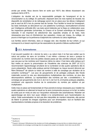 29
année par année. Nous devons faire en sorte que 100 % des élèves réussissent ces
quelques items à 95 %.
L’obligation de résultat est de la responsabilité partagée de l’enseignant et de la
circonscription ou du collège. En particulier, disposant alors de vrais repères de réussite, les
dispositifs de remédiation et de rattrapage seront mis en place pour les élèves n’atteignant
pas le seuil de 95 % lors du premier test de l’année. Pour faciliter le travail de l’enseignant,
les tests individuels se dérouleront sur une plateforme numérique, éventuellement enrichie
par l’intelligence artificielle [IA]. Les tests seront élaborés par la Depp en collaboration avec
les inspections générales concernées, le Cnesco et le Conseil scientifique de l’éducation
nationale. Il est important de sélectionner des capacités simples et de base, mais
nécessaires pour tous et d’échelonner leur passation, niveau par niveau. Au collège, on
pourra s’interroger sur la pertinence d’adjoindre les rudiments du calcul algébrique.
Les familles seront informées, dans un langage clair, des résultats de leur enfant, ce qui
correspond à un besoin exprimé par les associations de parents d’élèves auditionnées40
.
3.2.3. Automatismes
Il est souvent question de « donner du sens » au calcul mais il ne faut pas oublier que le
calcul est porteur de sens en lui-même. Il est même « donneur de sens » puisque la
construction du nombre dans les petites classes passe par des activités ludiques variées et
que ces jeux sur les nombres sont l’essence même du calcul. C’est dans cette optique qu’il
faut mettre en œuvre la préconisation de l’Académie des sciences de 2007 (cf. 3.2.1)
recommandant l’apprentissage simultané de la numération et des quatre opérations dès le
cours préparatoire. Seule cette pratique permet d’échapper au risque souvent dénoncé par
Rémi Brissiaud41
de réduire la notion de nombre à celle de comptage par récitation de la
comptine numérique42
. Les jeux de groupements et de partages pratiqués dès l'école
maternelle ouvrent la voie aux décompositions multiplicatives des nombres, en plus des
décompositions additives. La représentation des nombres par des « constellations », le
comptage par groupements (de 2 en 2, de 3 en 3, de 5 en 5), et d'autres pratiques adaptées,
constituent une approche intuitive de la construction du nombre par addition et par
multiplication.
Cette mise en place est fondamentale et il faut prendre le temps nécessaire pour installer les
quatre opérations en alternant le travail sur le sens (comprendre pourquoi on le fait, le mettre
en actes puis en mots) et celui sur l’acquisition nécessaire des automatismes. Retarder cet
apprentissage est donc tout aussi néfaste à la compréhension qu’à l’automatisation du
calcul. Cette automatisation ne doit pas être interprétée de manière mécaniste, elle permet
de libérer la pensée de charges cognitives pour son émancipation, tout en facilitant des
représentations mentales propices à la résolution de problèmes.
40
[Audition 4]
41
[Audition1]
42
D’après R. Brissiaud, l’effondrement des résultats est d’ordre pédagogique et pourrait être en relation directe avec la
recommandation du comptage-numérotage dans les programmes, jusqu’à son abandon récent dans ceux de 2015.
 