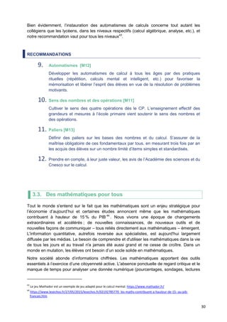30
Bien évidemment, l’instauration des automatismes de calculs concerne tout autant les
collégiens que les lycéens, dans les niveaux respectifs (calcul algébrique, analyse, etc.), et
notre recommandation vaut pour tous les niveaux43
.
RECOMMANDATIONS
9. Automatismes [M12]
Développer les automatismes de calcul à tous les âges par des pratiques
rituelles (répétition, calculs mental et intelligent, etc.) pour favoriser la
mémorisation et libérer l’esprit des élèves en vue de la résolution de problèmes
motivants.
10. Sens des nombres et des opérations [M11]
Cultiver le sens des quatre opérations dès le CP. L’enseignement effectif des
grandeurs et mesures à l’école primaire vient soutenir le sens des nombres et
des opérations.
11. Paliers [M13]
Définir des paliers sur les bases des nombres et du calcul. S’assurer de la
maîtrise obligatoire de ces fondamentaux par tous, en mesurant trois fois par an
les acquis des élèves sur un nombre limité d’items simples et standardisés.
12. Prendre en compte, à leur juste valeur, les avis de l’Académie des sciences et du
Cnesco sur le calcul.
3.3. Des mathématiques pour tous
Tout le monde s'entend sur le fait que les mathématiques sont un enjeu stratégique pour
l’économie d’aujourd’hui et certaines études annoncent même que les mathématiques
contribuent à hauteur de 15 % du PIB 44
. Nous vivons une époque de changements
extraordinaires et accélérés ; de nouvelles connaissances, de nouveaux outils et de
nouvelles façons de communiquer – tous reliés directement aux mathématiques – émergent.
L'information quantitative, autrefois reversée aux spécialistes, est aujourd'hui largement
diffusée par les médias. Le besoin de comprendre et d'utiliser les mathématiques dans la vie
de tous les jours et au travail n'a jamais été aussi grand et ne cesse de croître. Dans un
monde en mutation, les élèves ont besoin d’un socle solide en mathématiques.
Notre société abonde d’informations chiffrées. Les mathématiques apportent des outils
essentiels à l’exercice d’une citoyenneté active. L'absence ponctuelle de regard critique et le
manque de temps pour analyser une donnée numérique (pourcentages, sondages, lectures
43
Le jeu Mathador est un exemple de jeu adapté pour le calcul mental. https://www.mathador.fr/
44
https://www.lesechos.fr/27/05/2015/lesechos.fr/02192785770_les-maths-contribuent-a-hauteur-de-15--au-pib-
francais.htm
 