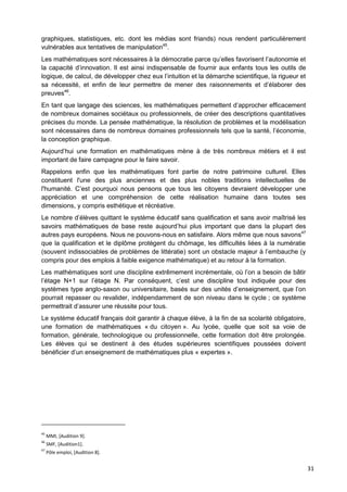 31
graphiques, statistiques, etc. dont les médias sont friands) nous rendent particulièrement
vulnérables aux tentatives de manipulation45
.
Les mathématiques sont nécessaires à la démocratie parce qu’elles favorisent l’autonomie et
la capacité d’innovation. Il est ainsi indispensable de fournir aux enfants tous les outils de
logique, de calcul, de développer chez eux l’intuition et la démarche scientifique, la rigueur et
sa nécessité, et enfin de leur permettre de mener des raisonnements et d’élaborer des
preuves46
.
En tant que langage des sciences, les mathématiques permettent d’approcher efficacement
de nombreux domaines sociétaux ou professionnels, de créer des descriptions quantitatives
précises du monde. La pensée mathématique, la résolution de problèmes et la modélisation
sont nécessaires dans de nombreux domaines professionnels tels que la santé, l’économie,
la conception graphique.
Aujourd’hui une formation en mathématiques mène à de très nombreux métiers et il est
important de faire campagne pour le faire savoir.
Rappelons enfin que les mathématiques font partie de notre patrimoine culturel. Elles
constituent l'une des plus anciennes et des plus nobles traditions intellectuelles de
l'humanité. C’est pourquoi nous pensons que tous les citoyens devraient développer une
appréciation et une compréhension de cette réalisation humaine dans toutes ses
dimensions, y compris esthétique et récréative.
Le nombre d’élèves quittant le système éducatif sans qualification et sans avoir maîtrisé les
savoirs mathématiques de base reste aujourd’hui plus important que dans la plupart des
autres pays européens. Nous ne pouvons-nous en satisfaire. Alors même que nous savons47
que la qualification et le diplôme protègent du chômage, les difficultés liées à la numératie
(souvent indissociables de problèmes de littératie) sont un obstacle majeur à l’embauche (y
compris pour des emplois à faible exigence mathématique) et au retour à la formation.
Les mathématiques sont une discipline extrêmement incrémentale, où l’on a besoin de bâtir
l’étage N+1 sur l’étage N. Par conséquent, c’est une discipline tout indiquée pour des
systèmes type anglo-saxon ou universitaire, basés sur des unités d’enseignement, que l’on
pourrait repasser ou revalider, indépendamment de son niveau dans le cycle ; ce système
permettrait d’assurer une réussite pour tous.
Le système éducatif français doit garantir à chaque élève, à la fin de sa scolarité obligatoire,
une formation de mathématiques « du citoyen ». Au lycée, quelle que soit sa voie de
formation, générale, technologique ou professionnelle, cette formation doit être prolongée.
Les élèves qui se destinent à des études supérieures scientifiques poussées doivent
bénéficier d’un enseignement de mathématiques plus « expertes ».
45
MMI, [Audition 9].
46
SMF, [Audition1].
47
Pôle emploi, [Audition 8].
 