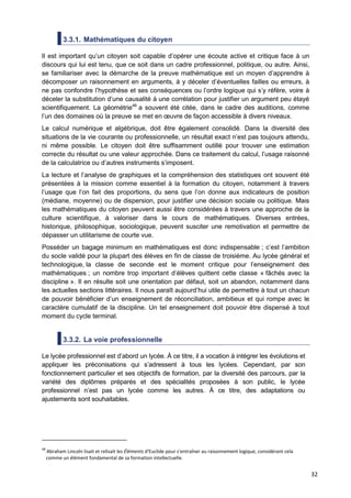 32
3.3.1. Mathématiques du citoyen
Il est important qu’un citoyen soit capable d’opérer une écoute active et critique face à un
discours qui lui est tenu, que ce soit dans un cadre professionnel, politique, ou autre. Ainsi,
se familiariser avec la démarche de la preuve mathématique est un moyen d’apprendre à
décomposer un raisonnement en arguments, à y déceler d’éventuelles failles ou erreurs, à
ne pas confondre l’hypothèse et ses conséquences ou l’ordre logique qui s’y réfère, voire à
déceler la substitution d’une causalité à une corrélation pour justifier un argument peu étayé
scientifiquement. La géométrie48
a souvent été citée, dans le cadre des auditions, comme
l’un des domaines où la preuve se met en œuvre de façon accessible à divers niveaux.
Le calcul numérique et algébrique, doit être également consolidé. Dans la diversité des
situations de la vie courante ou professionnelle, un résultat exact n’est pas toujours attendu,
ni même possible. Le citoyen doit être suffisamment outillé pour trouver une estimation
correcte du résultat ou une valeur approchée. Dans ce traitement du calcul, l’usage raisonné
de la calculatrice ou d’autres instruments s’imposent.
La lecture et l’analyse de graphiques et la compréhension des statistiques ont souvent été
présentées à la mission comme essentiel à la formation du citoyen, notamment à travers
l’usage que l’on fait des proportions, du sens que l’on donne aux indicateurs de position
(médiane, moyenne) ou de dispersion, pour justifier une décision sociale ou politique. Mais
les mathématiques du citoyen peuvent aussi être considérées à travers une approche de la
culture scientifique, à valoriser dans le cours de mathématiques. Diverses entrées,
historique, philosophique, sociologique, peuvent susciter une remotivation et permettre de
dépasser un utilitarisme de courte vue.
Posséder un bagage minimum en mathématiques est donc indispensable ; c’est l’ambition
du socle validé pour la plupart des élèves en fin de classe de troisième. Au lycée général et
technologique, la classe de seconde est le moment critique pour l’enseignement des
mathématiques ; un nombre trop important d’élèves quittent cette classe « fâchés avec la
discipline ». Il en résulte soit une orientation par défaut, soit un abandon, notamment dans
les actuelles sections littéraires. Il nous paraît aujourd’hui utile de permettre à tout un chacun
de pouvoir bénéficier d’un enseignement de réconciliation, ambitieux et qui rompe avec le
caractère cumulatif de la discipline. Un tel enseignement doit pouvoir être dispensé à tout
moment du cycle terminal.
3.3.2. La voie professionnelle
Le lycée professionnel est d’abord un lycée. À ce titre, il a vocation à intégrer les évolutions et
appliquer les préconisations qui s’adressent à tous les lycées. Cependant, par son
fonctionnement particulier et ses objectifs de formation, par la diversité des parcours, par la
variété des diplômes préparés et des spécialités proposées à son public, le lycée
professionnel n’est pas un lycée comme les autres. À ce titre, des adaptations ou
ajustements sont souhaitables.
48
Abraham Lincoln lisait et relisait les Éléments d'Euclide pour s'entraîner au raisonnement logique, considérant cela
comme un élément fondamental de sa formation intellectuelle.
 