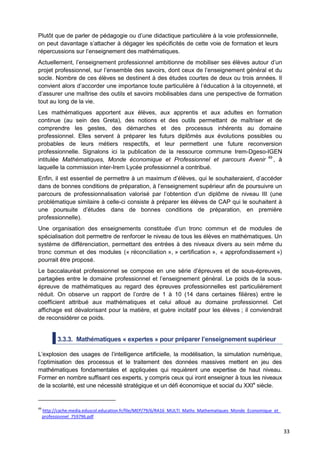 33
Plutôt que de parler de pédagogie ou d’une didactique particulière à la voie professionnelle,
on peut davantage s’attacher à dégager les spécificités de cette voie de formation et leurs
répercussions sur l’enseignement des mathématiques.
Actuellement, l’enseignement professionnel ambitionne de mobiliser ses élèves autour d’un
projet professionnel, sur l’ensemble des savoirs, dont ceux de l’enseignement général et du
socle. Nombre de ces élèves se destinent à des études courtes de deux ou trois années. Il
convient alors d’accorder une importance toute particulière à l’éducation à la citoyenneté, et
d’assurer une maîtrise des outils et savoirs mobilisables dans une perspective de formation
tout au long de la vie.
Les mathématiques apportent aux élèves, aux apprentis et aux adultes en formation
continue (au sein des Greta), des notions et des outils permettant de maîtriser et de
comprendre les gestes, des démarches et des processus inhérents au domaine
professionnel. Elles servent à préparer les futurs diplômés aux évolutions possibles ou
probables de leurs métiers respectifs, et leur permettent une future reconversion
professionnelle. Signalons ici la publication de la ressource commune Irem-Dgeso-IGEN
intitulée Mathématiques, Monde économique et Professionnel et parcours Avenir 49
, à
laquelle la commission inter-Irem Lycée professionnel a contribué.
Enfin, il est essentiel de permettre à un maximum d’élèves, qui le souhaiteraient, d’accéder
dans de bonnes conditions de préparation, à l’enseignement supérieur afin de poursuivre un
parcours de professionnalisation valorisé par l’obtention d’un diplôme de niveau III (une
problématique similaire à celle-ci consiste à préparer les élèves de CAP qui le souhaitent à
une poursuite d’études dans de bonnes conditions de préparation, en première
professionnelle).
Une organisation des enseignements constituée d’un tronc commun et de modules de
spécialisation doit permettre de renforcer le niveau de tous les élèves en mathématiques. Un
système de différenciation, permettant des entrées à des niveaux divers au sein même du
tronc commun et des modules (« réconciliation », » certification », « approfondissement »)
pourrait être proposé.
Le baccalauréat professionnel se compose en une série d’épreuves et de sous-épreuves,
partagées entre le domaine professionnel et l’enseignement général. Le poids de la sous-
épreuve de mathématiques au regard des épreuves professionnelles est particulièrement
réduit. On observe un rapport de l’ordre de 1 à 10 (14 dans certaines filières) entre le
coefficient attribué aux mathématiques et celui alloué au domaine professionnel. Cet
affichage est dévalorisant pour la matière, et guère incitatif pour les élèves ; il conviendrait
de reconsidérer ce poids.
3.3.3. Mathématiques « expertes » pour préparer l’enseignement supérieur
L’explosion des usages de l’intelligence artificielle, la modélisation, la simulation numérique,
l’optimisation des processus et le traitement des données massives mettent en jeu des
mathématiques fondamentales et appliquées qui requièrent une expertise de haut niveau.
Former en nombre suffisant ces experts, y compris ceux qui iront enseigner à tous les niveaux
de la scolarité, est une nécessité stratégique et un défi économique et social du XXIe
siècle.
49
http://cache.media.eduscol.education.fr/file/MEP/79/6/RA16_MULTI_Maths_Mathematiques_Monde_Economique_et_
professionnel_759796.pdf
 