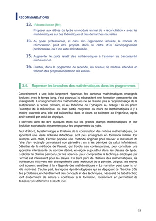 35
RECOMMANDATIONS
13. Réconciliation [M9]
Proposer aux élèves du lycée un module annuel de « réconciliation » avec les
mathématiques sur des thématiques et des démarches nouvelles.
14. Au lycée professionnel, et dans son organisation actuelle, le module de
réconciliation peut être proposé dans le cadre d’un accompagnement
personnalisé, ou d’une aide individualisée.
15. Augmenter le poids relatif des mathématiques à l’examen du baccalauréat
professionnel.
16. Clarifier, dans le programme de seconde, les niveaux de maîtrise attendus en
fonction des projets d’orientation des élèves.
3.4. Repenser les branches des mathématiques dans les programmes
Contrairement à une idée largement répandue, les contenus mathématiques enseignés
évoluent avec le temps long, c’est pourquoi ils nécessitent une formation permanente des
enseignants. L’enseignement des mathématiques ne se résume pas à l’apprentissage de la
multiplication à l’école primaire, ni au théorème de Pythagore au collège ! Si on prend
l’exemple de la mécanique, qui était partie intégrante du cours de mathématiques il y a
encore quarante ans, elle est aujourd’hui dans le cours de sciences de l’ingénieur, après
avoir transité par celui de physique.
Il convient ainsi de dire quelques mots sur les grands champs mathématiques et leur
évolution souhaitable, notamment pour les programmes du lycée.
Tout d’abord, l’épistémologie et l’histoire de la construction des notions mathématiques, qui
apportent une réelle richesse didactique, sont peu enseignées en formation initiale. Par
exemple vers 1620, Fermat propose une méthode originale pour trouver le maximum de
l’aire d’un rectangle connaissant son périmètre : on a les prémices du calcul infinitésimal.
Débattre de la méthode de Fermat, qui troubla ses contemporains, peut constituer une
approche intéressante du nombre dérivé, enseigné aujourd’hui dans les classes de lycée.
Expliciter le chemin parcouru par les sciences pour comprendre la technique employée par
Fermat est intéressant pour les élèves. En tirant parti de l’histoire des mathématiques, les
professeurs inscrivent leur enseignement dans l’évolution de la pensée. De plus, les élèves
sont souvent sensibles à la « légende des mathématiques ». La narration peut jouer ici un
rôle motivant. D’autre part, les leçons épistémologiques qui se dégagent de l’histoire (rôle
des problèmes, enchevêtrement des concepts et des techniques, nécessité de l’abstraction)
sont évidemment de nature à contribuer à la formation, notamment en permettant de
dépasser un utilitarisme à courte vue.
 
