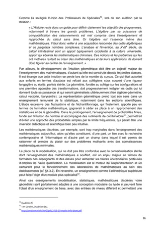 36
Comme l’a souligné l’Union des Professeurs de Spéciales50
, lors de son audition par la
mission :
« L’Histoire reste donc un guide pour définir clairement les objectifs des programmes,
notamment à travers les grands problèmes. L’algèbre par sa puissance de
compactification des raisonnements est mal comprise dans l’enseignement et
rapprochée du calcul sans âme. Or l’algèbre est l’essence même des
mathématiques. Il faut donc veiller à une acquisition raisonnée des outils algébriques
et ce jusqu’aux nombres complexes. L’analyse et l’invention, au XVIIe
siècle, du
calcul infinitésimal sont un apport typiquement occidental à la culture universelle,
apport qui ébranla les mathématiques chinoises. Ces notions et les problèmes qui les
ont motivées restent au cœur des mathématiques et de leurs applications. Ils doivent
donc figurer au centre de l’enseignement. »
Par ailleurs, le développement de l’intuition géométrique doit être un objectif majeur de
l’enseignement des mathématiques, d’autant qu’elle est construite depuis les petites classes.
Il est étrange que cette intuition se perde lors de la montée du cursus. Ce qui était autorisé
aux enfants en termes d’audace est refusé aux collégiens sous couvert d’une rigueur
langagière ou écrite, parfois stérile. La géométrie, fondée au collège sur les configurations et
une première approche des transformations, doit progressivement intégrer les outils qui lui
donnent toute sa puissance et qui seront généralisés ultérieurement (lien algèbre-géométrie,
calcul vectoriel, barycentre). La représentation géométrique prend tout son sens dans un
enseignement renouvelé de la statistique, notamment dans les sections scientifiques.
L’étude excessive des fluctuations et de l’échantillonnage, qui finalement apporte peu en
termes de formation mathématique, gagnerait à céder sa place à un rapprochement des
statistiques et de la géométrie. Dans le prolongement, l’enseignement de probabilités finies,
fondé sur l’intuition du nombre et accompagné des rudiments de combinatoire51
, permettrait
d’éviter une approche des probabilités simples par la limite fréquentiste, qui paraît être une
inversion didactique et scientifique bien peu intuitive.
Les mathématiques discrètes, par exemple, sont trop marginales dans l’enseignement des
mathématiques aujourd’hui, alors qu’elles constituent, d’une part, un lien avec la recherche
contemporaine et l’informatique et d’autre part un champ dans lequel il est permis de
raisonner et prendre du plaisir sur des problèmes motivants avec des connaissances
mathématiques minimales.
La place de la modélisation, qui ne doit pas être confondue avec la contextualisation stérile
dont l’enseignement des mathématiques a souffert, est un enjeu majeur en termes de
formation des enseignants et des élèves pour alimenter les filières universitaires porteuses
d’emplois de haute qualification. La modélisation est le moteur de l’expérimentation et un
carburant pour le fonctionnement des laboratoires de mathématiques au sein des
établissements (cf. §4.3.2). En revanche, un enseignement comme l’arithmétique supérieure
peut faire l’objet d’un module plus spécialisé52
.
Ainsi ces enseignements (modélisation, statistiques, mathématiques discrètes voire
géométrie) sont parfaitement adaptés à une conception modulaire du lycée et peuvent faire
l’objet d’un enseignement de base, avec des entrées de niveau différent et permettant une
50
[Audition 5]
51
Tim Gowers, [Audition 16].
52
http://smai.emath.fr/IMG/pdf/2016-10-maths-info-lycee.pdf
 