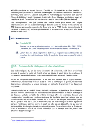 37
véritable souplesse en termes d’acquis. En effet, un découpage en années (module I –
module II) bien pensé devrait permettre de découpler ces modules des niveaux première ou
terminale, voire seconde. L’aspect cumulatif des mathématiques engendrant bien souvent
l’échec à répétition, il serait intéressant de permettre à des élèves de terminale de suivre un
module de type I. Cette offre s’articule clairement avec la mesure M9 [Réconciliation].
Ces enseignements sont par ailleurs une source infinie pour mener des projets
interdisciplinaires en lien avec l’informatique, dans le cadre des temps dédiés comme les
TPE (travaux personnels encadrés), le Grand oral ou le PPCP (projet pluridisciplinaire à
caractère professionnel) en lycée professionnel ; il appartient aux enseignants et à leurs
élèves de s’en saisir.
RECOMMANDATIONS
17. Projets [M10]
Assurer, dans les projets disciplinaires ou interdisciplinaires (EPI, TPE, PPCP,
Grand oral, etc.), une place importante aux mathématiques et à l’informatique.
18. Veiller, dans les futurs programmes du lycée, à respecter les équilibres entre les
branches des mathématiques. Veiller à construire des programmes cohérents et
concis.
3.5. Renouveler le dialogue entre les disciplines
Les mathématiques, du fait de leurs universalité et ancienneté, sont riches d’exemples
propres à susciter le plaisir et l’intérêt chez les élèves, il s’agit donc de développer à
nouveau un aller-retour fructueux, avec les autres disciplines, et ce dès l’école primaire.
Toutes les disciplines sont concernées : si les liens sont naturels avec la physique-chimie,
l’informatique, les sciences de la vie et de la Terre, la technologie, la gestion, les sciences
économiques et sociales, la langue française (en particulier la grammaire) est également
concernée.
L’école primaire est le berceau du lien entre les disciplines : la découverte des nombres et
de leurs relations s’enrichit de ses applications dans les domaines de la mesure du temps et
de l’espace. L’étude complète du système métrique offre des exercices donnant une
représentation concrète des nombres décimaux. La familiarité avec les fractions peut se
construire avec des applications usuelles sur la durée ou les dosages de contenus (demi-
heure, quart de litre, etc.). Mais la familiarité avec les mathématiques s’établit également
dans de nombreuses activités comme le sport, les arts, les arts décoratifs, etc. qui peuvent
largement être développées dans le domaine périscolaire. Comme le suggérait le Cnesco en
2015, il appartient à l’École de donner l’impulsion pour « partager avec les parents des
situations d’apprentissage »53
.
53
https://www.cnesco.fr/fr/numeration/recommandations/
 