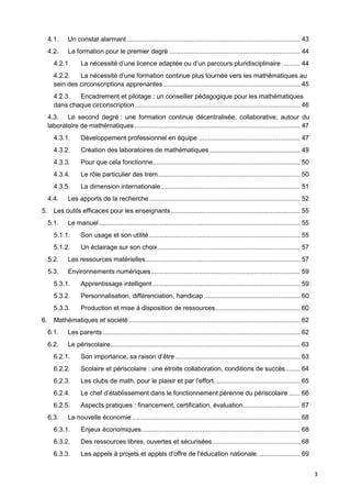 3
4.1. Un constat alarmant .............................................................................................. 43
4.2. La formation pour le premier degré ....................................................................... 44
4.2.1. La nécessité d’une licence adaptée ou d’un parcours pluridisciplinaire .......... 44
4.2.2. La nécessité d’une formation continue plus tournée vers les mathématiques au
sein des circonscriptions apprenantes .......................................................................... 45
4.2.3. Encadrement et pilotage : un conseiller pédagogique pour les mathématiques
dans chaque circonscription.......................................................................................... 46
4.3. Le second degré : une formation continue décentralisée, collaborative, autour du
laboratoire de mathématiques.......................................................................................... 47
4.3.1. Développement professionnel en équipe ....................................................... 47
4.3.2. Création des laboratoires de mathématiques ................................................. 49
4.3.3. Pour que cela fonctionne................................................................................ 50
4.3.4. Le rôle particulier des Irem............................................................................. 50
4.3.5. La dimension internationale............................................................................ 51
4.4. Les apports de la recherche.................................................................................. 52
5. Les outils efficaces pour les enseignants ...................................................................... 55
5.1. Le manuel ............................................................................................................. 55
5.1.1. Son usage et son utilité.................................................................................. 55
5.1.2. Un éclairage sur son choix ............................................................................. 57
5.2. Les ressources matérielles.................................................................................... 57
5.3. Environnements numériques................................................................................. 59
5.3.1. Apprentissage intelligent ................................................................................ 59
5.3.2. Personnalisation, différenciation, handicap .................................................... 60
5.3.3. Production et mise à disposition de ressources.............................................. 60
6. Mathématiques et société ............................................................................................. 62
6.1. Les parents ........................................................................................................... 62
6.2. Le périscolaire....................................................................................................... 63
6.2.1. Son importance, sa raison d’être.................................................................... 63
6.2.2. Scolaire et périscolaire : une étroite collaboration, conditions de succès........ 64
6.2.3. Les clubs de math, pour le plaisir et par l’effort............................................... 65
6.2.4. Le chef d’établissement dans le fonctionnement pérenne du périscolaire ...... 66
6.2.5. Aspects pratiques : financement, certification, évaluation............................... 67
6.3. La nouvelle économie ........................................................................................... 68
6.3.1. Enjeux économiques...................................................................................... 68
6.3.2. Des ressources libres, ouvertes et sécurisées................................................ 68
6.3.3. Les appels à projets et appels d'offre de l'éducation nationale. ...................... 69
 